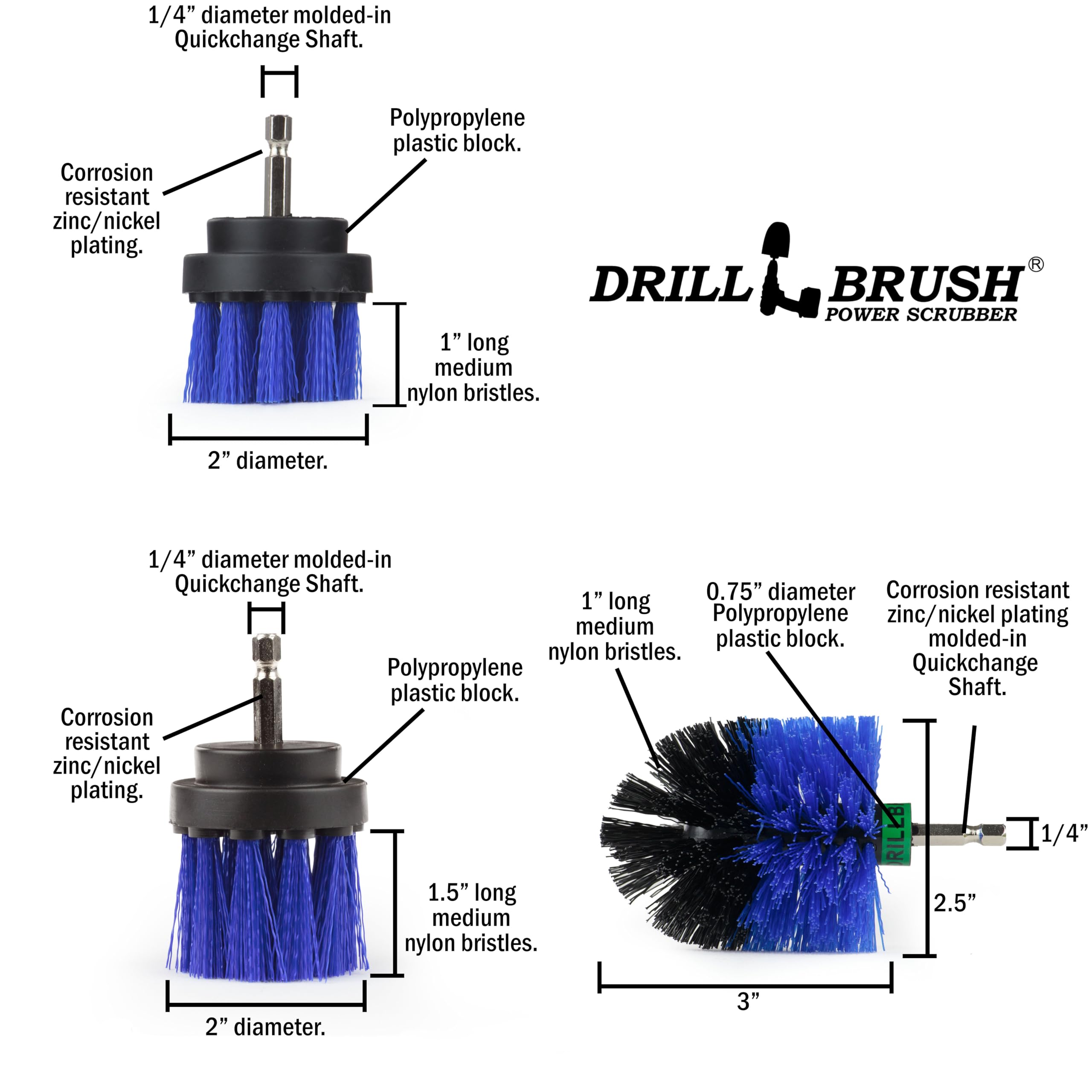 1/4" diameter molded-in Quickchange Shaft. Corrosion resistant zinc/nickel plating. Polypropylene plastic block. DRILL BRUSH POWER SCRUBBER 1" long medium nylon bristles. 2" diameter. 1/4" diameter molded-in Quickchange Shaft. 0.75" diameter Corrosion resistant 1" long medium Polypropylene zinc/nickel plating plastic block. molded-in nylon bristles. Polypropylene Quickchange plastic block. Shaft. Corrosion resistant zinc/nickel plating. RILLE 1/4" 1.5" long 2.5" medium nylon bristles. 2" diameter. 3"