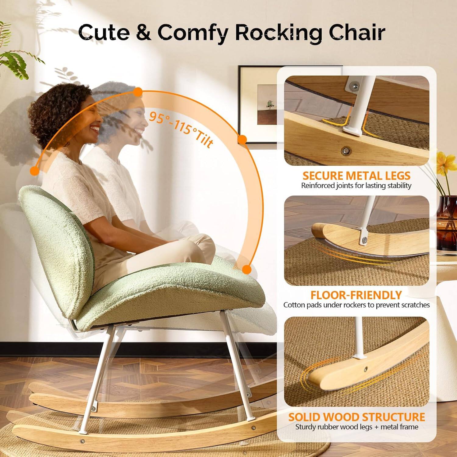 Cute & Comfy Rocking Chair

95°-115° Tilt

SECURE METAL LEGS
Reinforced joints for lasting stability

FLOOR-FRIENDLY
Cotton pads under rockers to prevent scratches

SOLID WOOD STRUCTURE
Sturdy rubber wood legs + metal frame