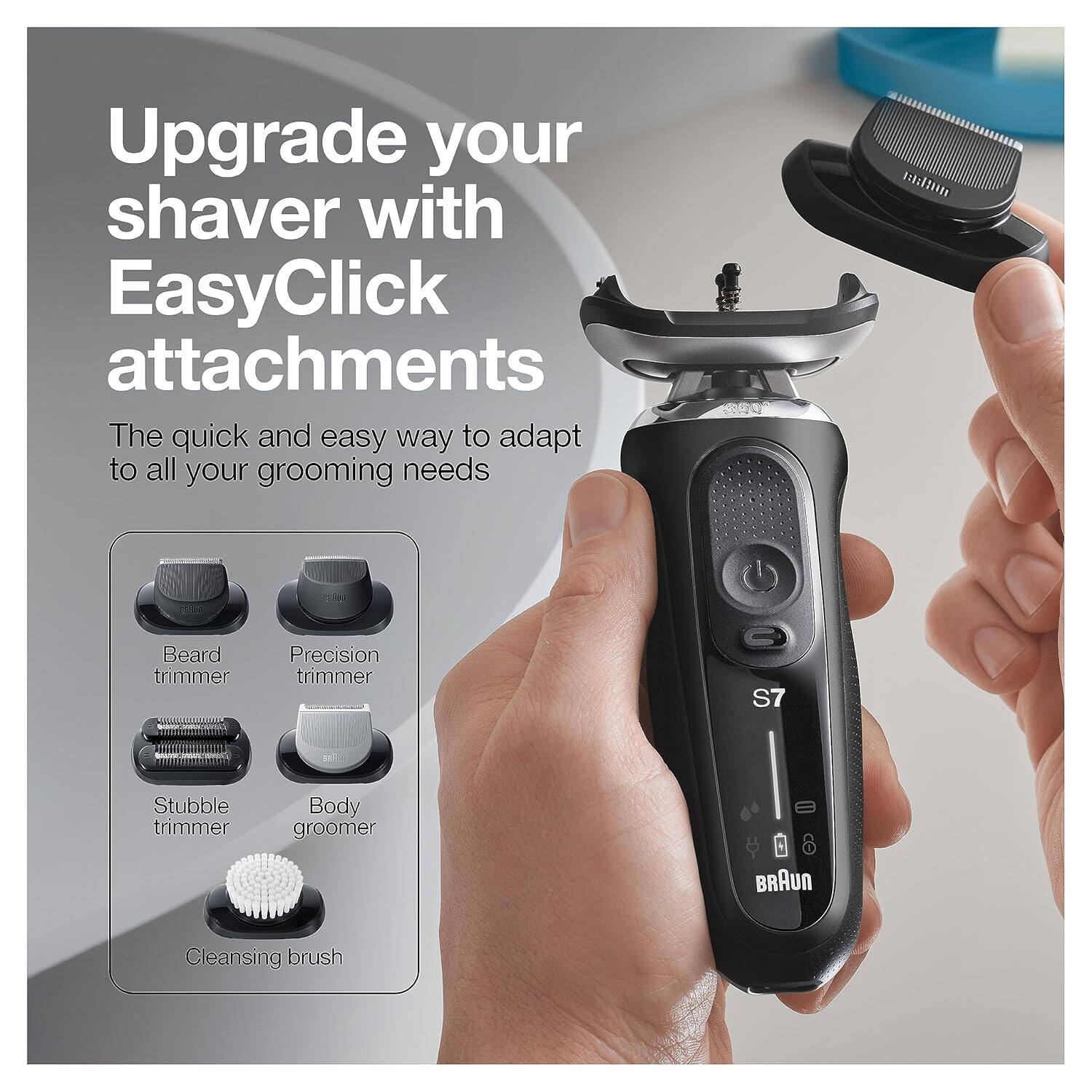 Upgrade your shaver with EasyClick attachments

The quick and easy way to adapt to all your grooming needs

- Beard trimmer
- Precision trimmer
- Stubble trimmer
- Body groomer
- Cleansing brush

BRAUN

S7