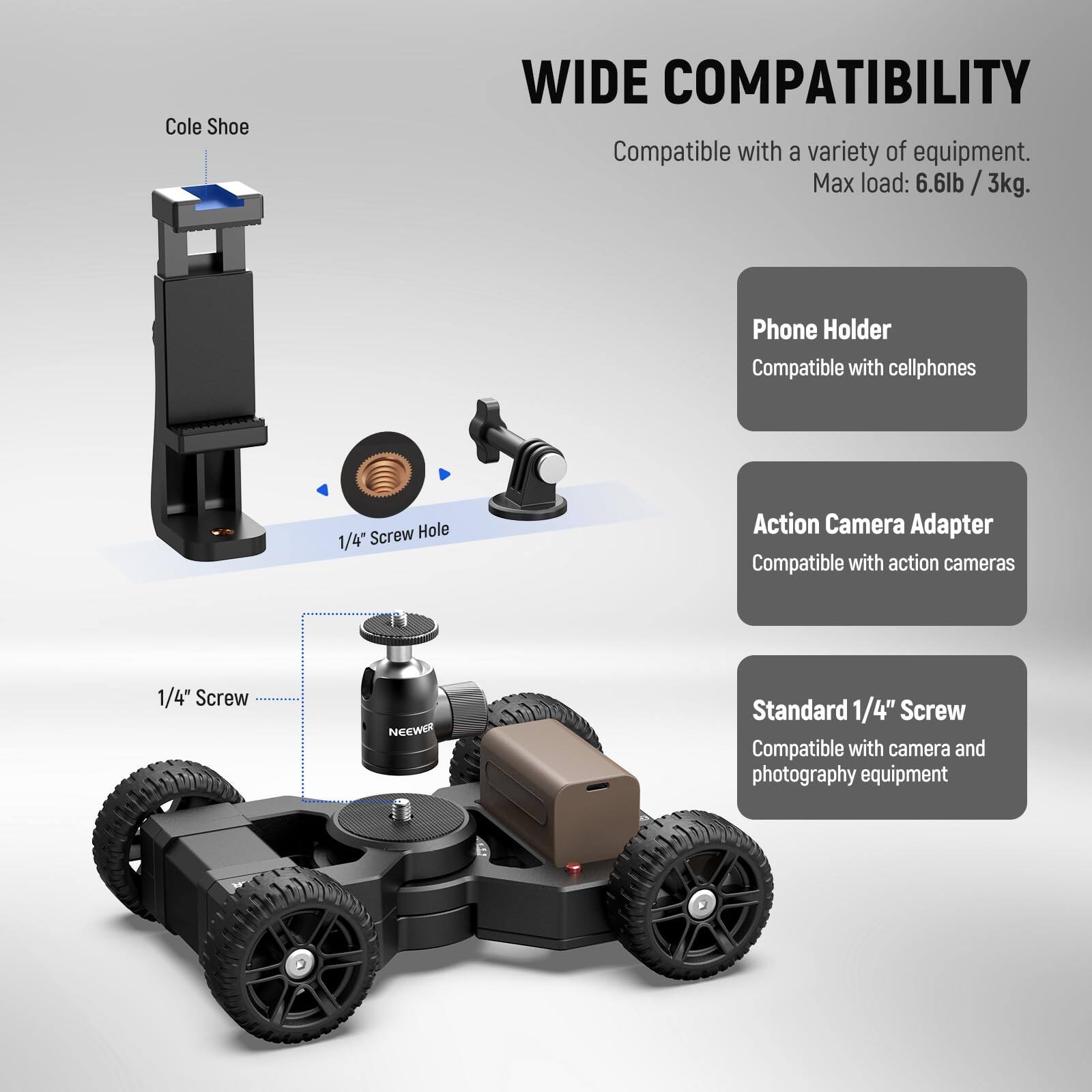 Cole Shoe WIDE COMPATIBILITY  
Compatible with a variety of equipment.  
Max load: 6.6lb / 3kg  

Phone Holder  
Compatible with cellphones  

Action Camera Adapter  
Compatible with action cameras  

Standard 1/4" Screw  
Compatible with camera and photography equipment