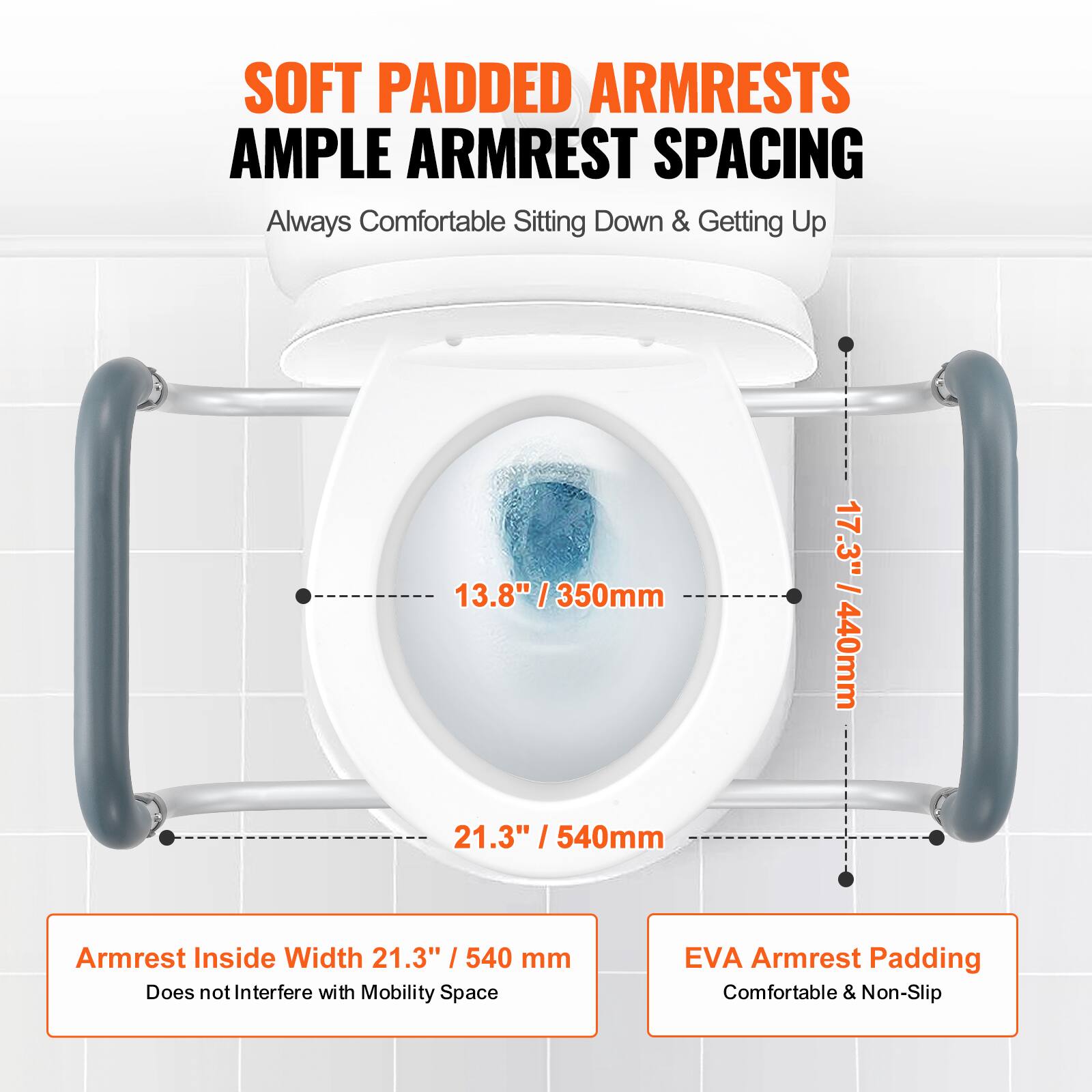SOFT PADDED ARMRESTS AMPLE ARMREST SPACING
Always Comfortable Sitting Down & Getting Up
13.8" / 350mm
17.3" / 440mm
21.3" / 540mm
Armrest Inside Width 21.3" / 540 mm
Does not Interfere with Mobility Space
EVA Armrest Padding
Comfortable & Non-Slip