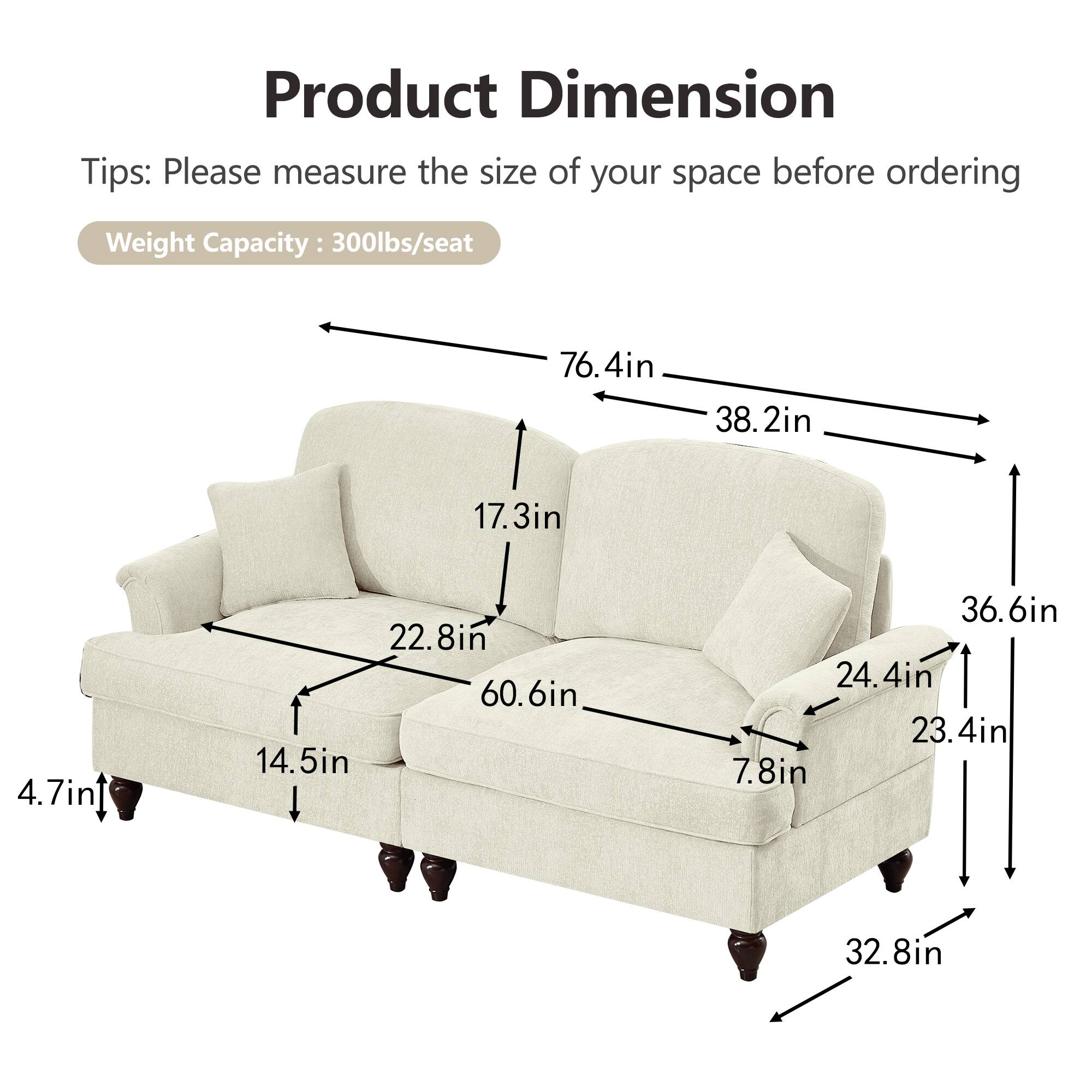 Product Dimension  
Tips: Please measure the size of your space before ordering  
Weight Capacity: 300lbs/seat  

76.4in  
38.2in  
17.3in  
4.7in  
14.5in  
22.8in  
60.6in  
36.6in  
24.4in  
23.4in  
7.8in  
32.8in