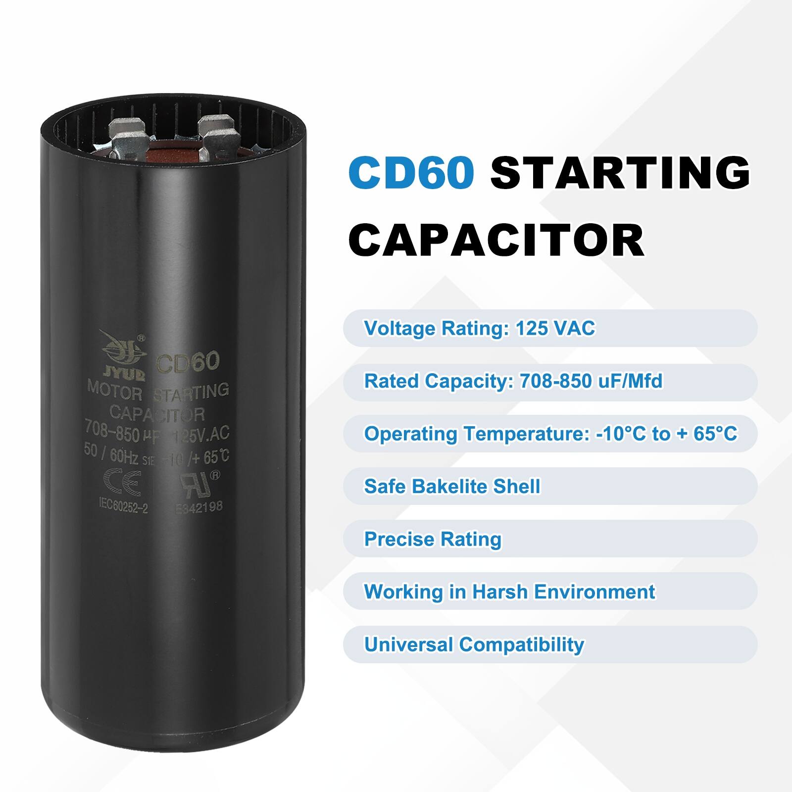 CD60 STARTING CAPACITOR  
JYUR CD60 MOTOR STARTING CAPACITOR 708-850 uF/Mfd  
125V.AC 50/60Hz -10°C to +65°C  
CE IR NEC C60252-2 E3421 98  

Voltage Rating: 125 VAC  
Rated Capacity: 708-850 uF/Mfd  
Operating Temperature: -10°C to +65°C  
Safe Bakelite Shell  
Precise Rating  
Working in Harsh Environment  
Universal Compatibility