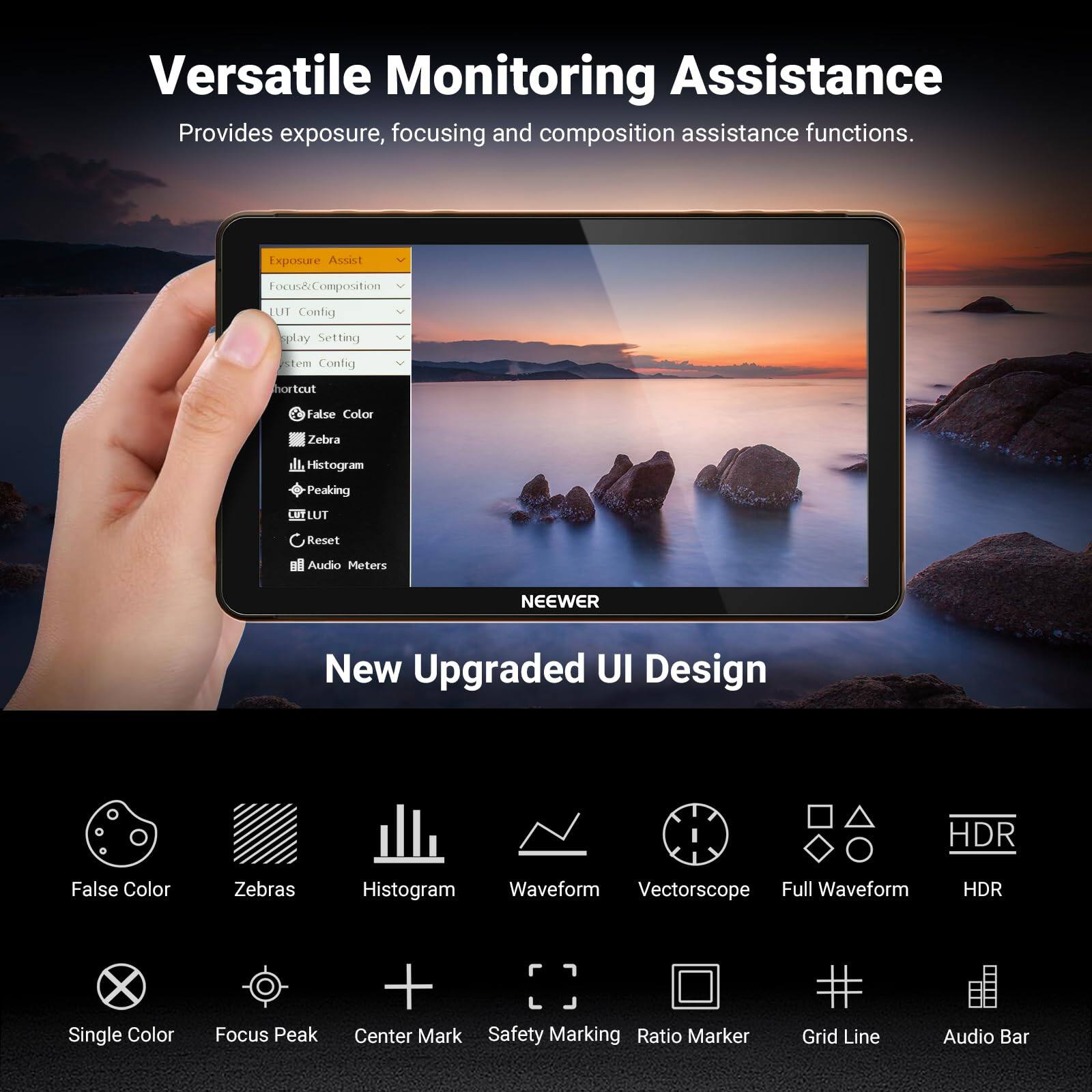 Versatile Monitoring Assistance  
Provides exposure, focusing and composition assistance functions.  

Exposure Assist  
Focus & Composition  
UI Config  
Display Setting  
System Config  
Shortcut  
False Color  
Zebra  
Histogram  
Peaking  
LUT  
Reset  
Audio Meters  

NEEWER  
New Upgraded UI Design  

False Color  
Zebra  
Histogram  
Waveform  
Vectorscope  
Full Waveform  
HDR  

Single Color  
Focus Peak  
Center Mark  
Safety Marking  
Ratio Marker  
Grid Line  
Audio Bar