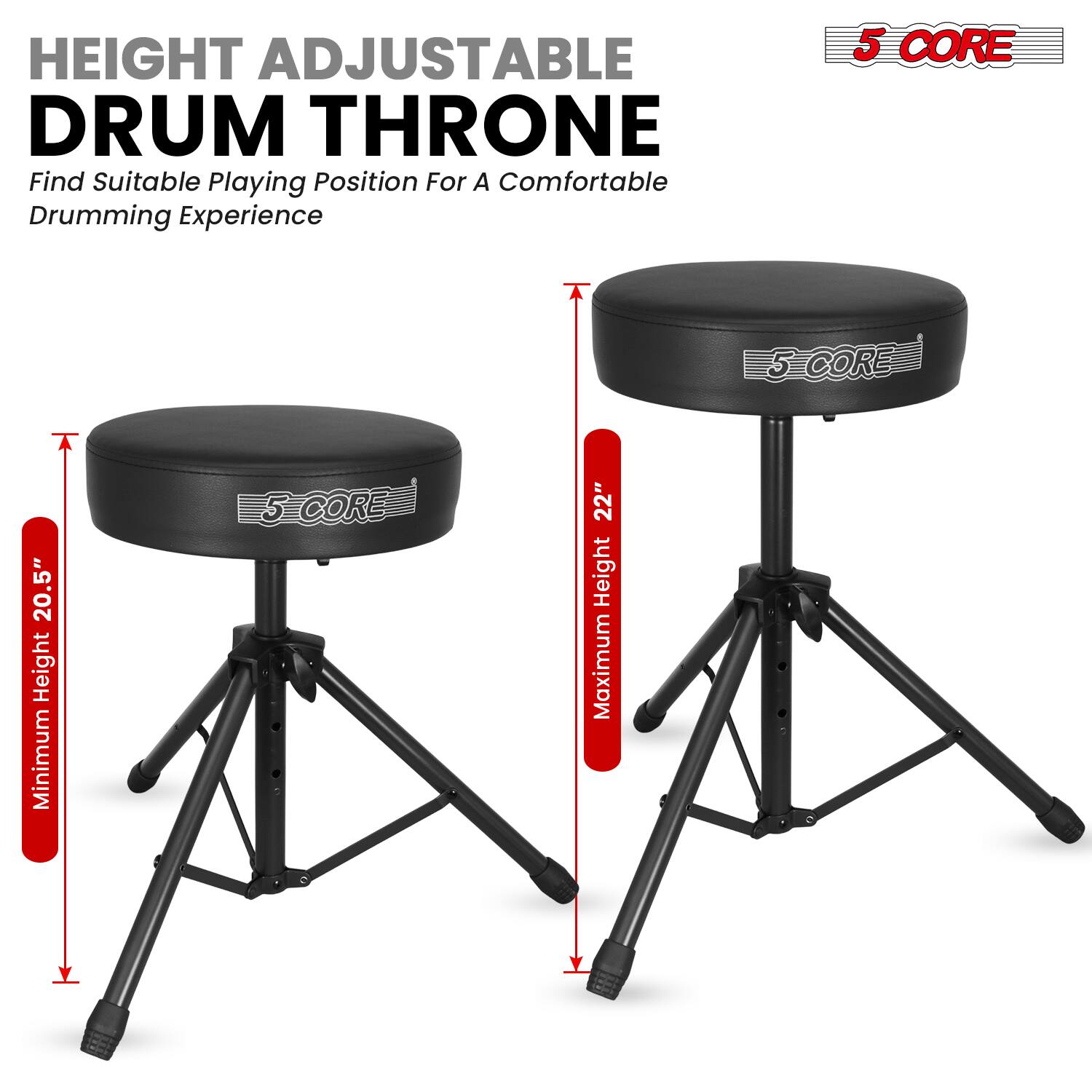 HEIGHT ADJUSTABLE DRUM THRONE  
Find Suitable Playing Position For A Comfortable Drumming Experience  

5 CORE  
Minimum Height: 20.5"  
Maximum Height: 22"