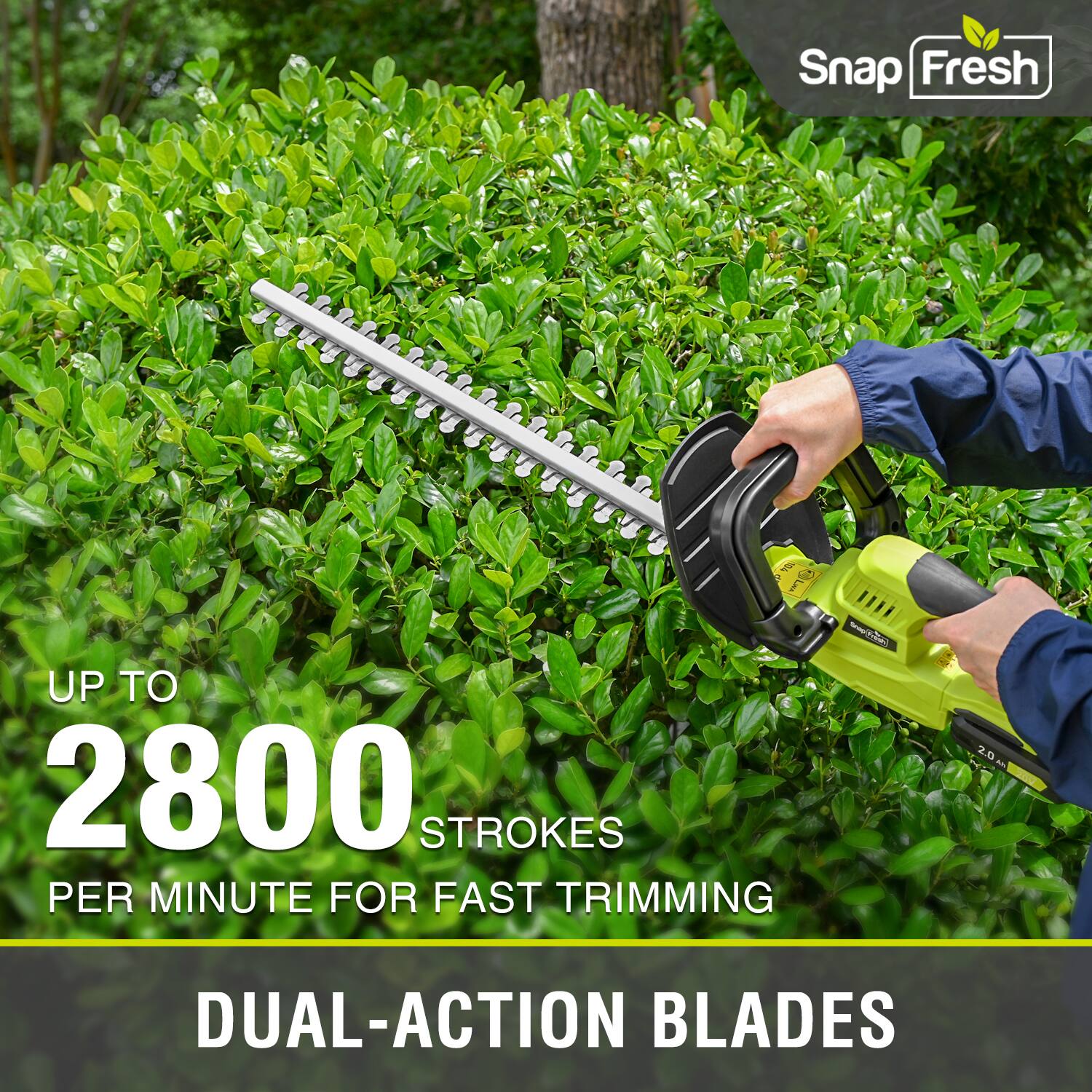 Snap Fresh  
UP TO 2800 STROKES PER MINUTE FOR FAST TRIMMING  
2.0 DUAL-ACTION BLADES