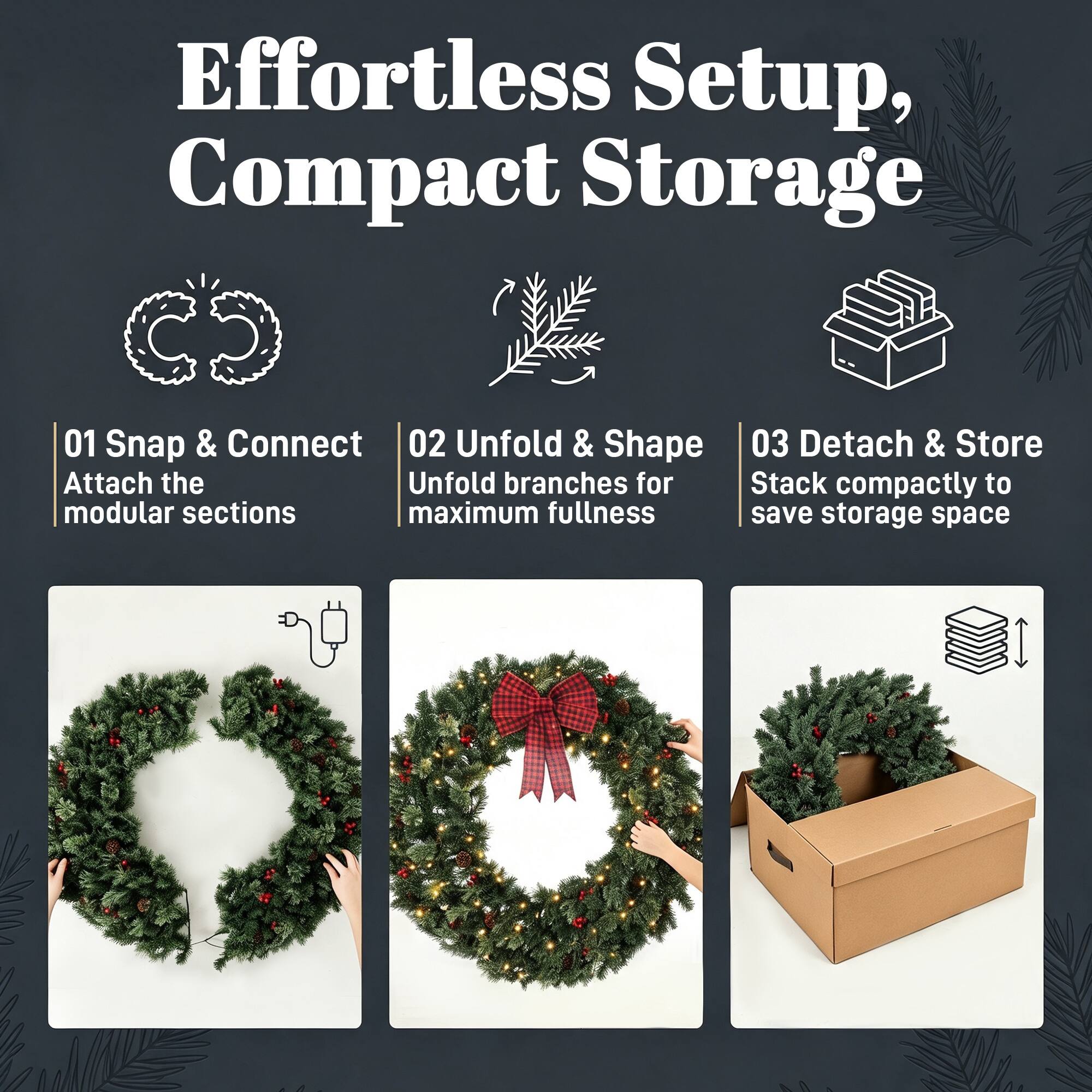 Effortless Setup, Compact Storage

01 Snap & Connect  
Attach the modular sections

02 Unfold & Shape  
Unfold branches for maximum fullness

03 Detach & Store  
Stack compactly to save storage space