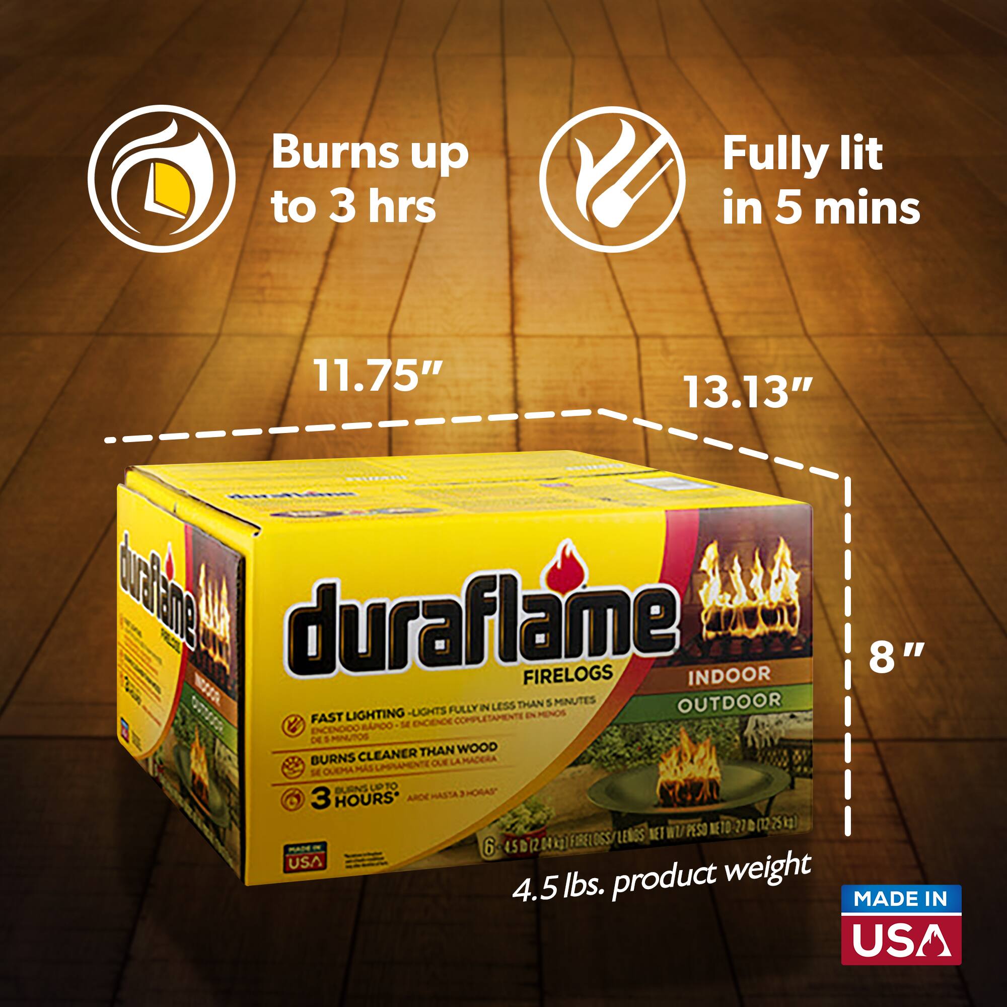 Burns up to 3 hrs  
Fully lit in 5 mins  
11.75"  
13.13"  
8"  
duraflame FIRELOGS  
INDOOR  
OUTDOOR  
FAST LIGHTING - LIGHTS FULLY IN LESS THAN 5 MINUTES  
BURNS CLEANER THAN WOOD  
3 HOURS*  
4.5 lbs. product weight  
MADE IN USA
