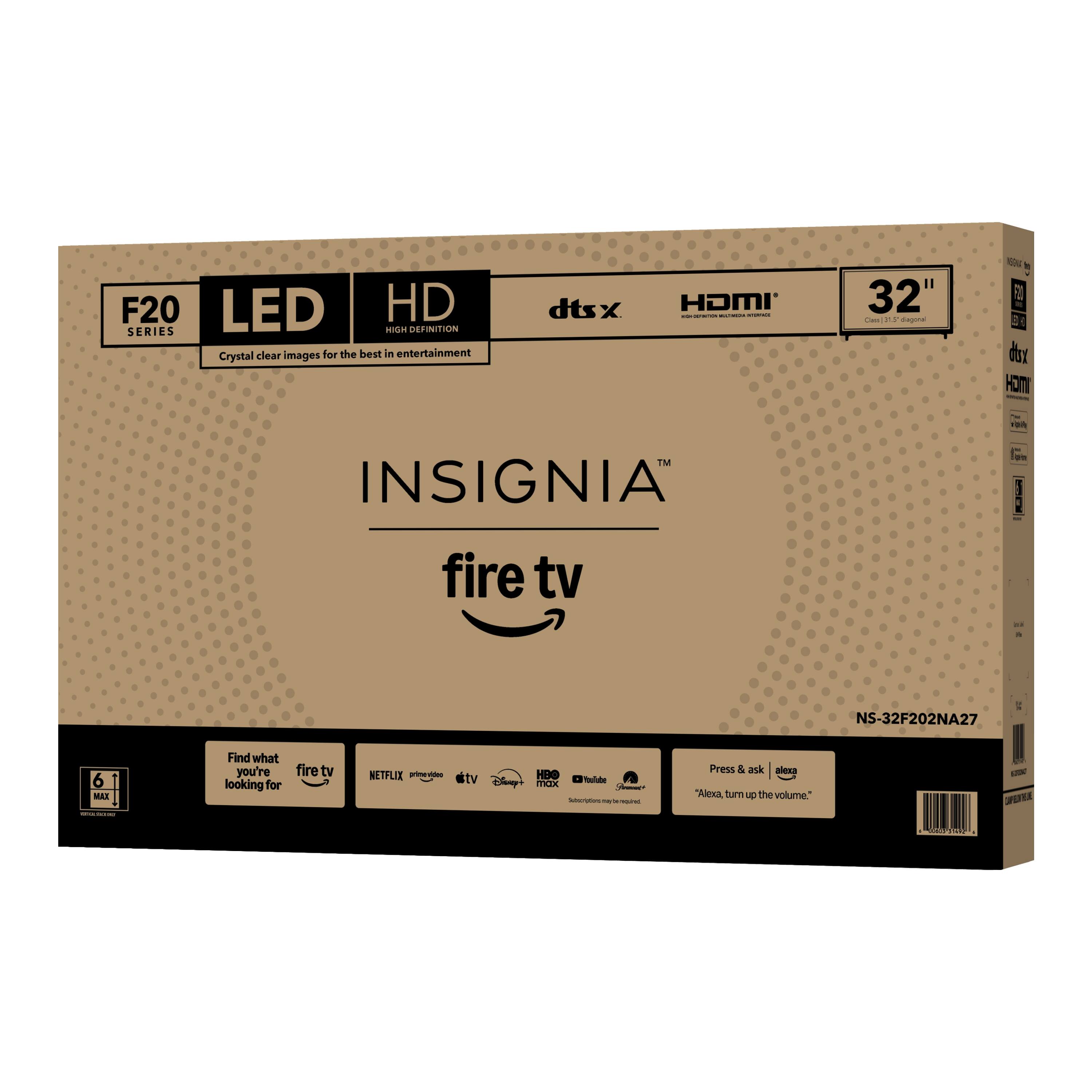 F20 LED HD SERIES  
Crystal clear images for the best in entertainment  
dtsx HDMI  
32"  
INSIGNIA  
fire tv  
NS-32F202NA27  
6 MAE  
Find what you're looking for  
fire tv  
NETFLIX  
Amazon Prime Video  
HBO  
Disney  
YouTube  
Press & ask Alexa  
"Alexa, turn up the volume."