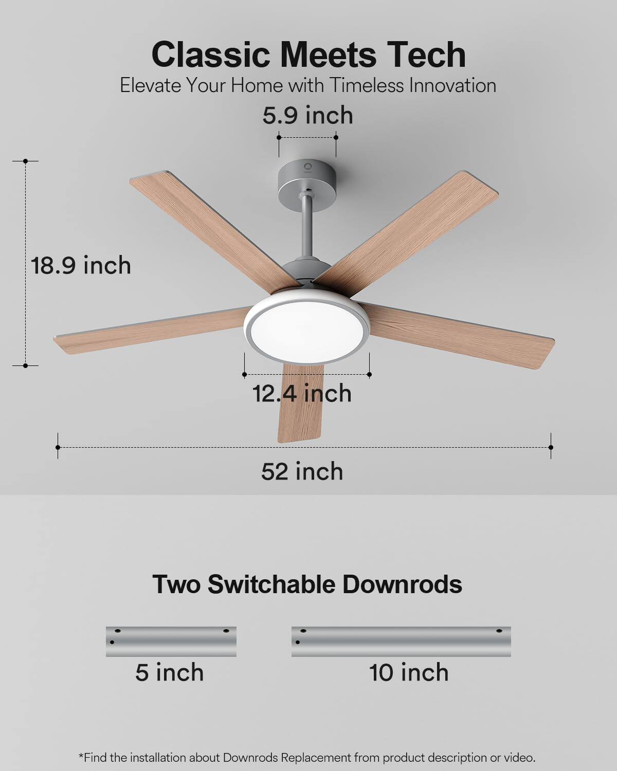 Classic Meets Tech  
Elevate Your Home with Timeless Innovation  

5.9 inch  
18.9 inch  
12.4 inch  
52 inch  

Two Switchable Downrods  
5 inch  
10 inch  

*Find the installation about Downrods Replacement from product description or video.