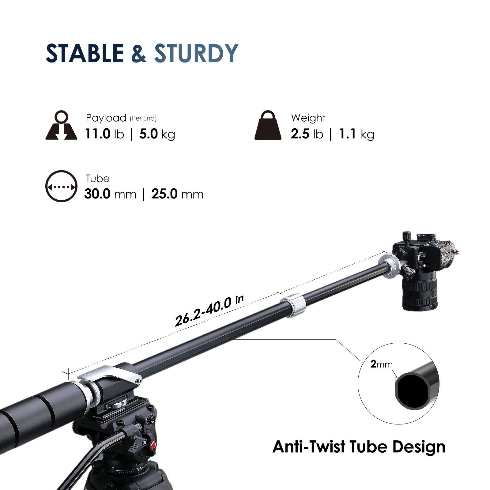 STABLE & STURDY

Payload (Per End) 11.0 lb | 5.0 kg

Weight 2.5 lb | 1.1 kg

Tube 30.0 mm | 25.0 mm

26.2-40.0 in

Anti-Twist Tube Design
