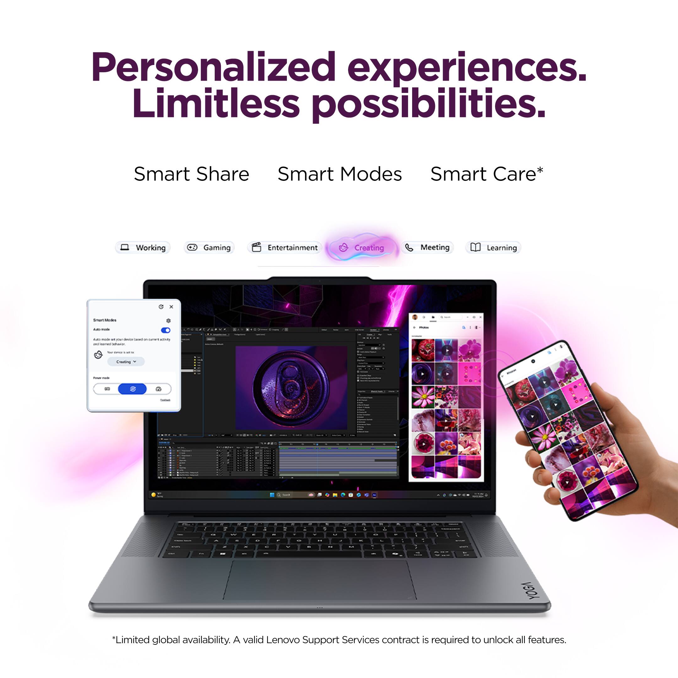 Personalized experiences. Limitless possibilities.

Smart Share Smart Modes Smart Care*

Working Gaming Entertainment Creating Meeting Learning

*Limited global availability. A valid Lenovo Support Services contract is required to unlock all features.