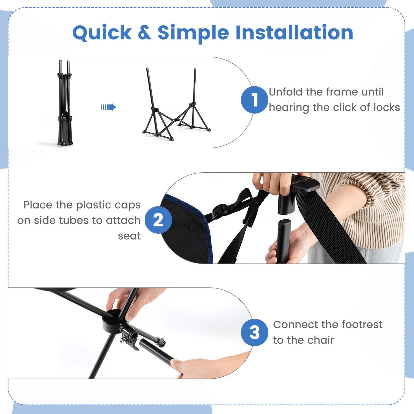 Quick & Simple Installation:

1. Unfold the frame until you hear the click of locks.
2. Place the plastic caps on the side tubes to attach the seat.
3. Connect the footrest to the chair.