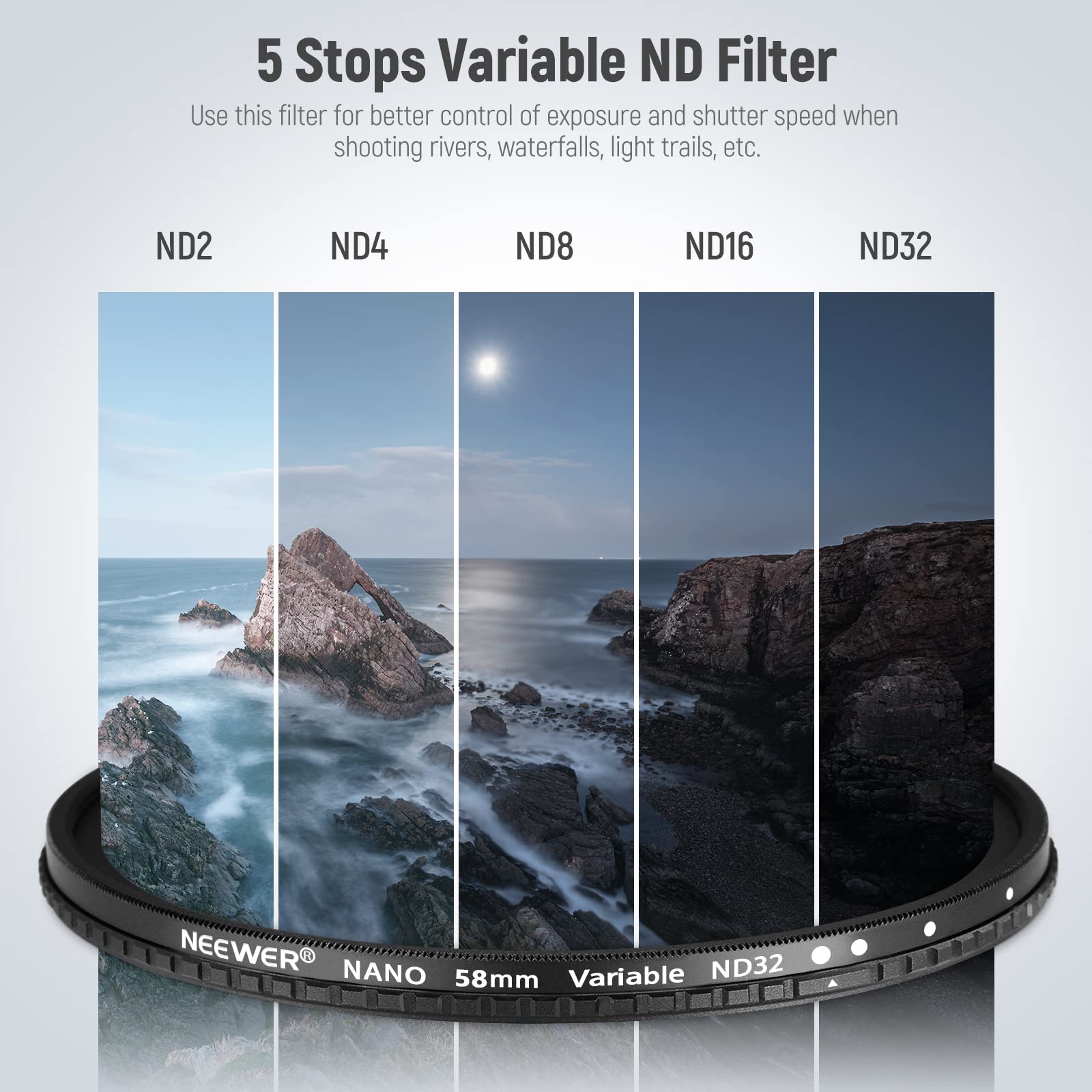5 Stops Variable ND Filter  
Use this filter for better control of exposure and shutter speed when shooting rivers, waterfalls, light trails, etc.  
ND2 ND4 ND8 ND16 ND32  
NEEWER NANO Variable ND32 58mm