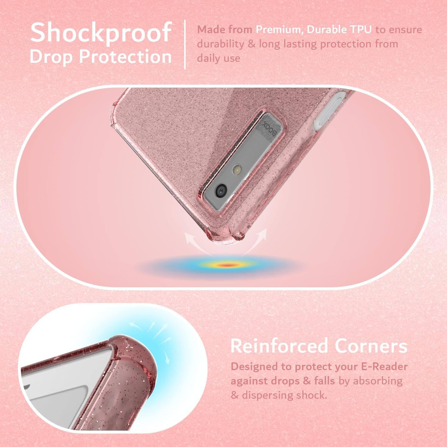 Made from Premium, Durable TPU to ensure Shockproof durability & long lasting protection from daily use.

Reinforced Corners
Designed to protect your E-Reader against drops & falls by absorbing & dispersing shock.