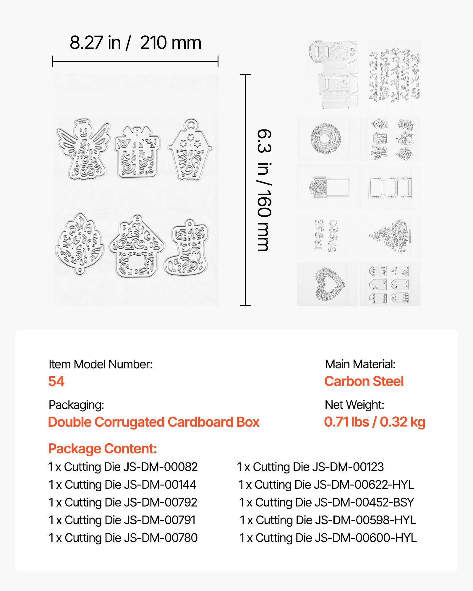8.27 in / 210 mm  
6.3 in / 160 mm  

Item Model Number: 54  
Main Material: Carbon Steel  
Packaging: Double Corrugated Cardboard Box  
Net Weight: 0.71 lbs / 0.32 kg  

Package Content:  
1 x Cutting Die JS-DM-00082  
1 x Cutting Die JS-DM-00144  
1 x Cutting Die JS-DM-00792  
1 x Cutting Die JS-DM-00791  
1 x Cutting Die JS-DM-00780  
1 x Cutting Die JS-DM-00123  
1 x Cutting Die JS-DM-00622-HYL  
1 x Cutting Die JS-DM-00452-BSY  
1 x Cutting Die JS-DM-00598-HYL  
1 x Cutting Die JS-DM-00600-HYL