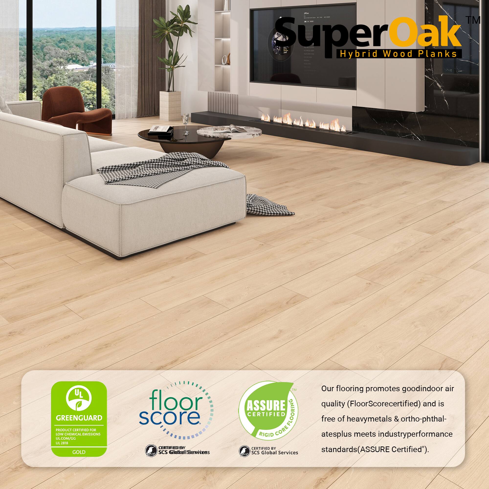 I | TM SuperOak Oak dn Wood Planks Hybrid UL GREENGUARD PRODUCE CRTNO E LLV CHEMUCAL EMILONS LA LUMCL L J GOLD floor score TEE3 SCS LiemalSarvrtens M Our flooring promotes good indoor air quality (FloorScore certified) and is CERTIFIED COREFLOORING FLOORING free of heavy metals & ortho-phthal- atesplus meets industry performance standards (ASSURE Certified"). SCS Global Services