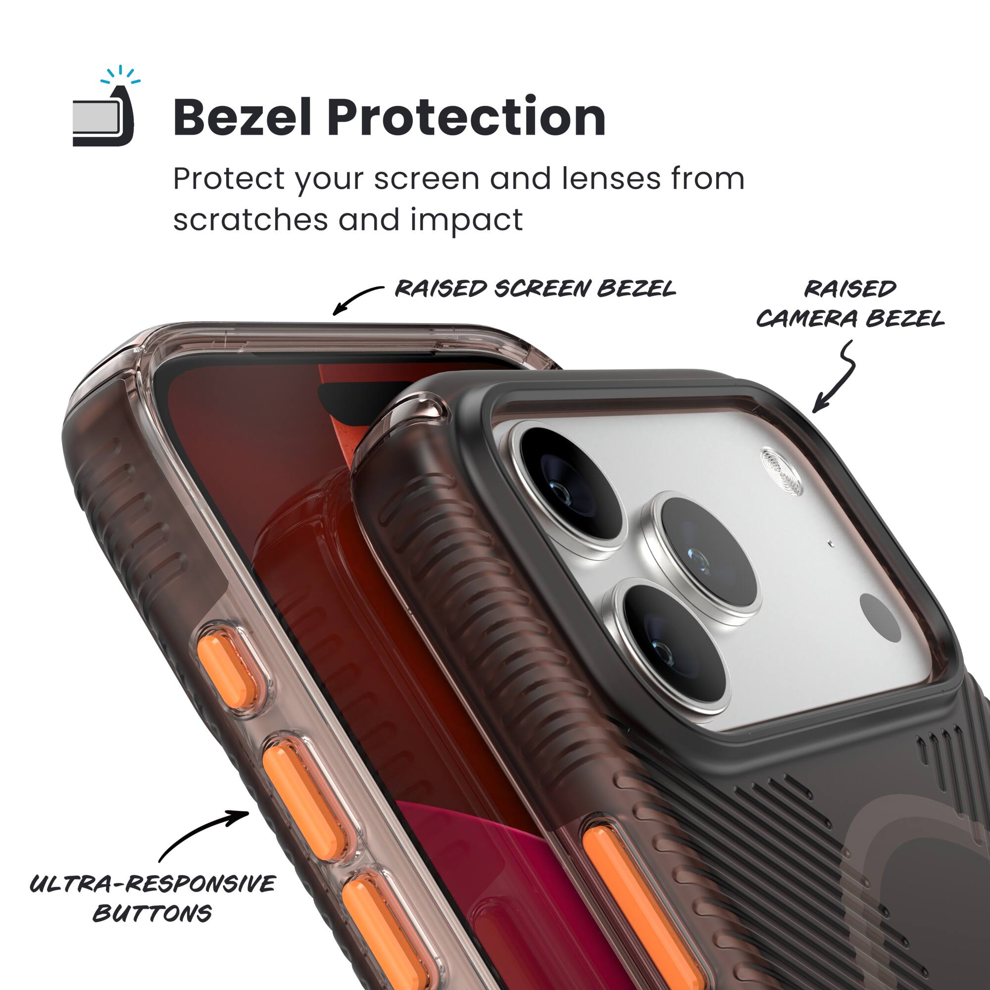 Bezel Protection  
Protect your screen and lenses from scratches and impact  

- RAISED SCREEN BEZEL  
- RAISED CAMERA BEZEL  
- ULTRA-RESPONSIVE BUTTONS