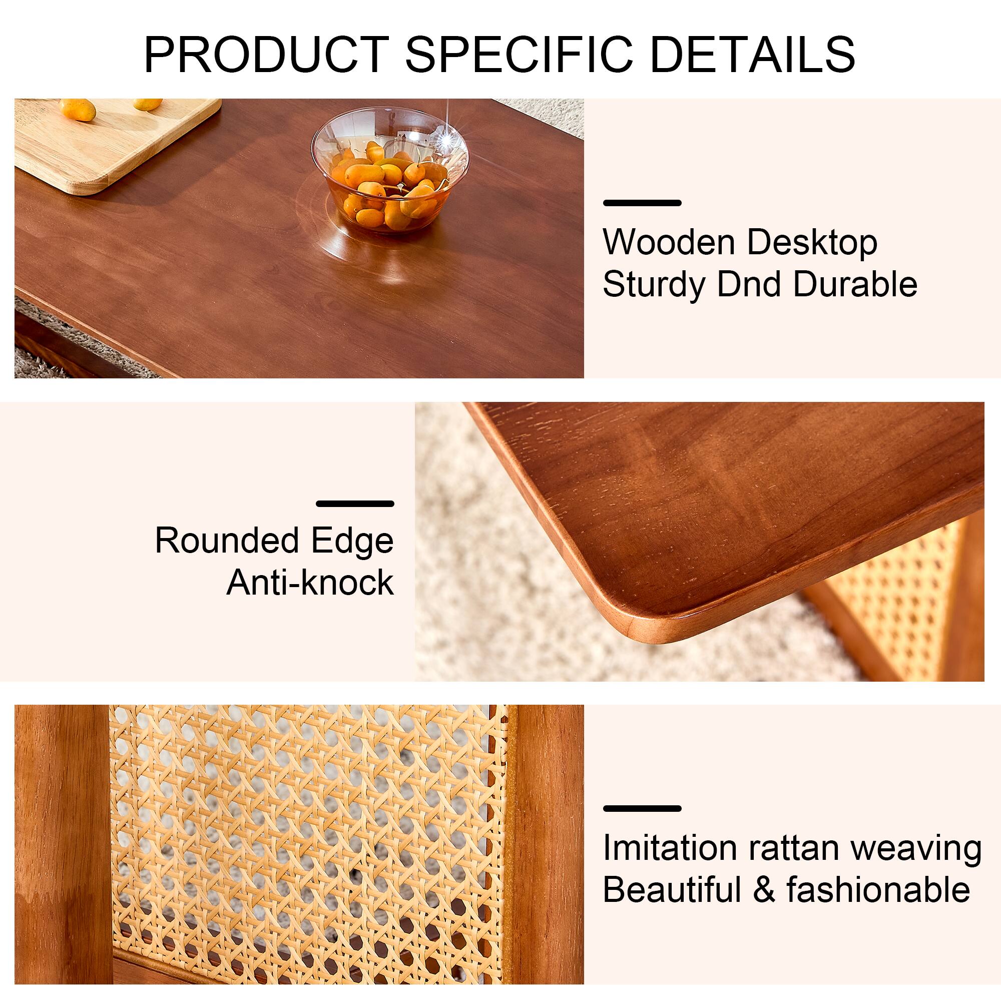 PRODUCT SPECIFIC DETAILS

- Wooden Desktop
  - Sturdy Dnd Durable

- Rounded Edge
  - Anti-knock

- Imitation rattan weaving
  - Beautiful & fashionable