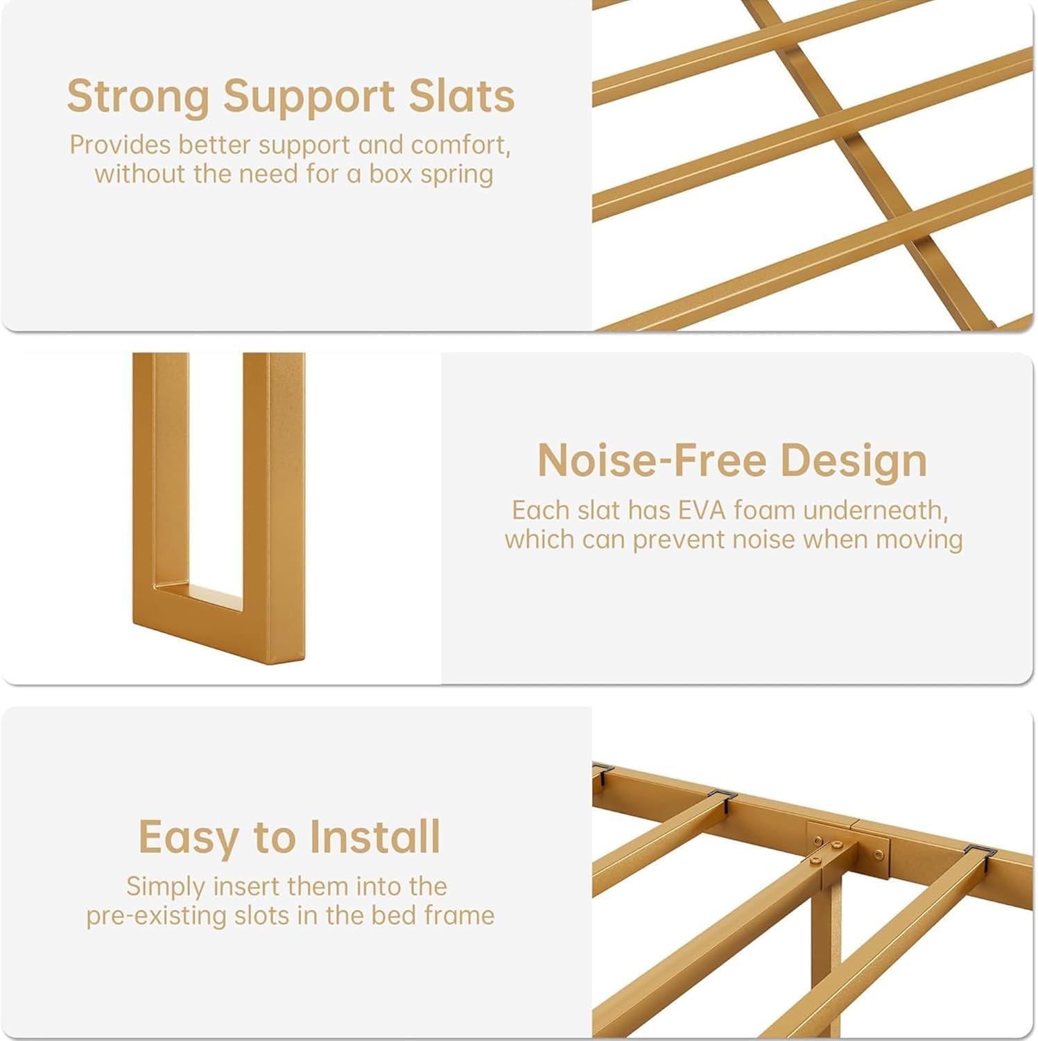 Strong Support Slats  
Provides better support and comfort, without the need for a box spring  

Noise-Free Design  
Each slat has EVA foam underneath, which can prevent noise when moving  

Easy to Install  
Simply insert them into the pre-existing slots in the bed frame