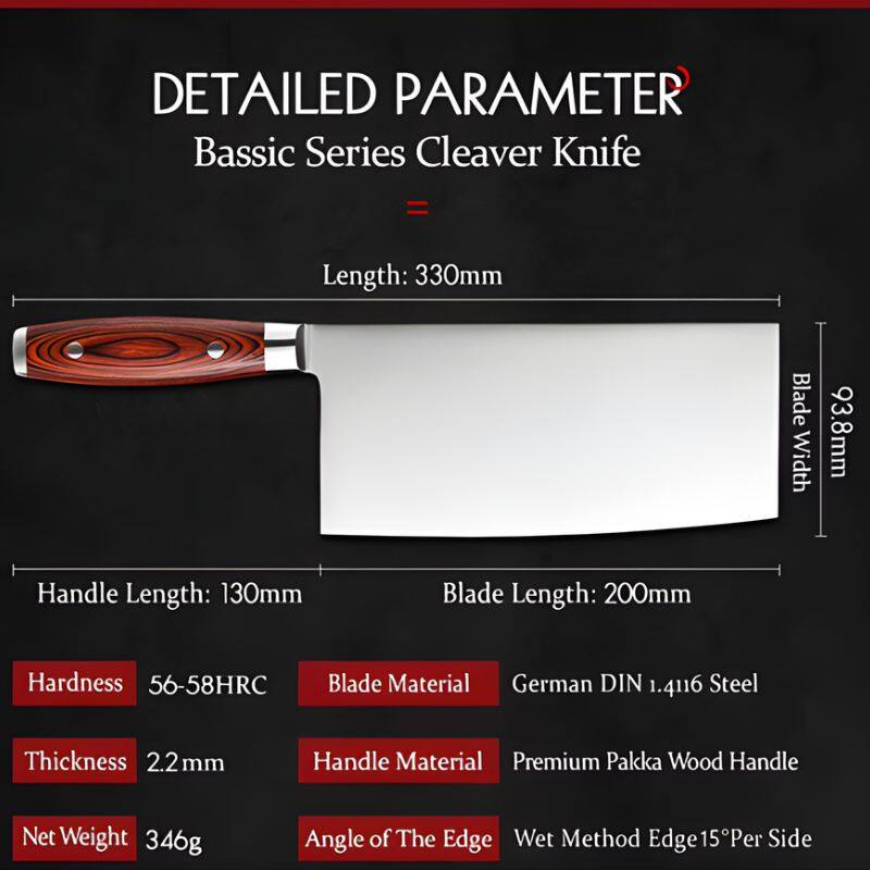 DETAILED PARAMETER  
Basic Series Cleaver Knife  

- Length: 330mm  
- Blade Width: 93.8mm  
- Handle Length: 130mm  
- Blade Length: 200mm  
- Hardness: 56-58HRC  
- Blade Material: German DIN 1.4116 Steel  
- Thickness: 2.2mm  
- Handle Material: Premium Pakka Wood Handle  
- Net Weight: 346g  
- Angle of The Edge: Wet Method Edge 15° Per Side