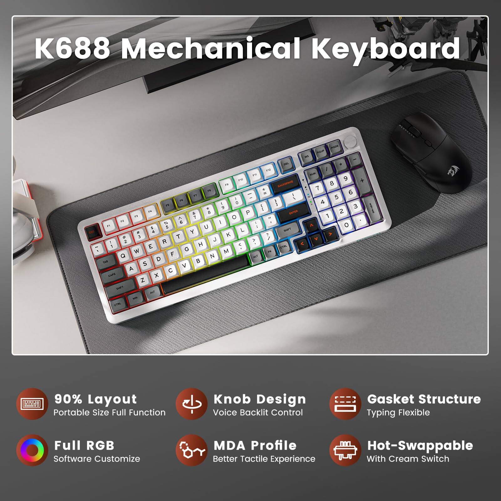 K688 Mechanical Keyboard

90% Layout - Portable Size Full Function  
Knob Design - Voice Backlit Control  
Gasket Structure - Typing Flexible  
Full RGB - Software Customize  
MDA Profile - Better Tactile Experience  
Hot-Swappable - With Cream Switch