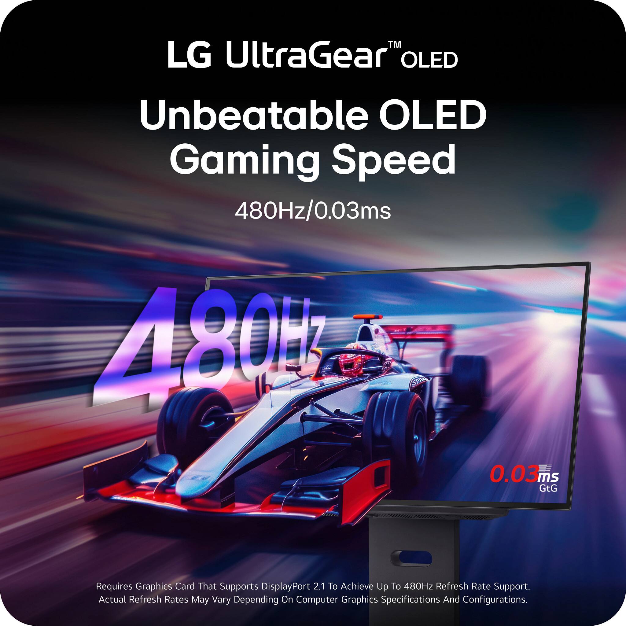 LG UltraGear™ OLED  
Unbeatable OLED Gaming Speed  
480Hz/0.03ms  

480Hz  
0.03ms GtG  

Requires Graphics Card That Supports DisplayPort 2.1 To Achieve Up To 480Hz Refresh Rate Support.  
Actual Refresh Rates May Vary Depending On Computer Graphics Specifications And Configurations.