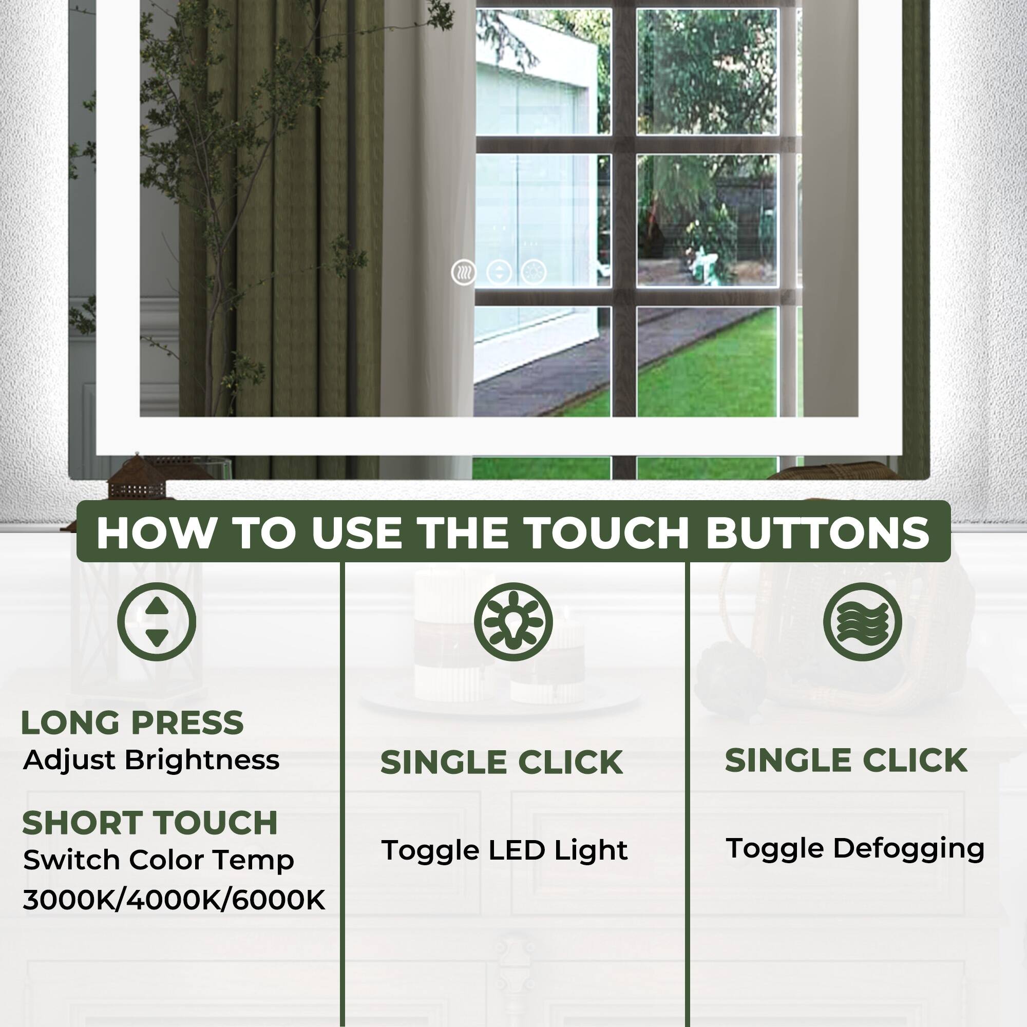 **HOW TO USE THE TOUCH BUTTONS**

- **LONG PRESS**
  - Adjust Brightness

- **SHORT TOUCH**
  - Switch Color Temp
  - 3000K/4000K/6000K

- **SINGLE CLICK**
  - Toggle LED Light

- **SINGLE CLICK**
  - Toggle Defogging