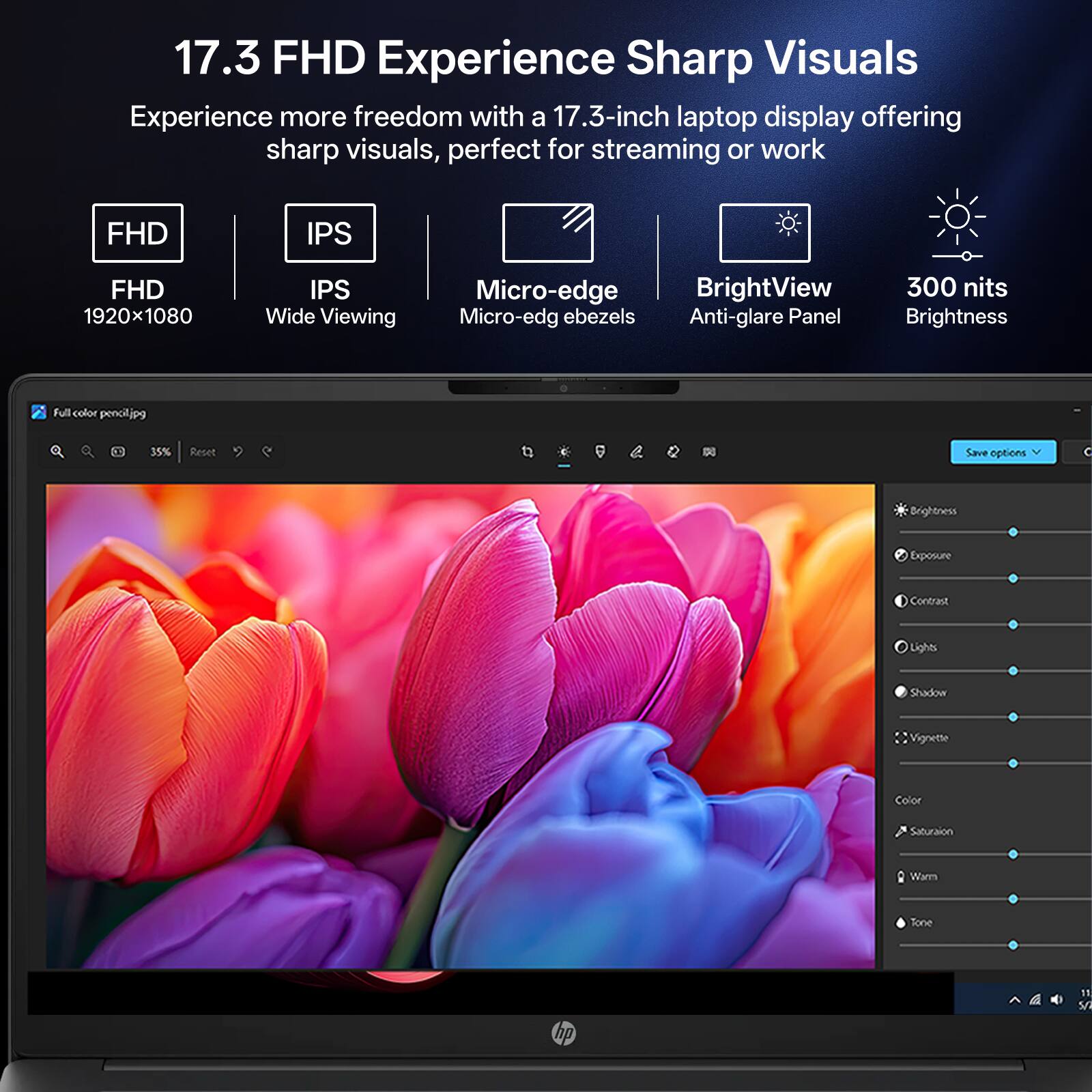 17.3 FHD Experience Sharp Visuals  
Experience more freedom with a 17.3-inch laptop display offering sharp visuals, perfect for streaming or work

- FHD
- IPS
- FHD 1920x1080
- IPS Wide Viewing
- Micro-edge BrightView Micro-edge bezels Anti-glare Panel
- 300 nits Brightness

Full color pencil.jpg  
35%  
Reset  
Save options

Brightness  
Exposure  
Contrast  
Lights  
Shadow  
Vignette  
Color  
Saturation  
Warm  
Tone

hp