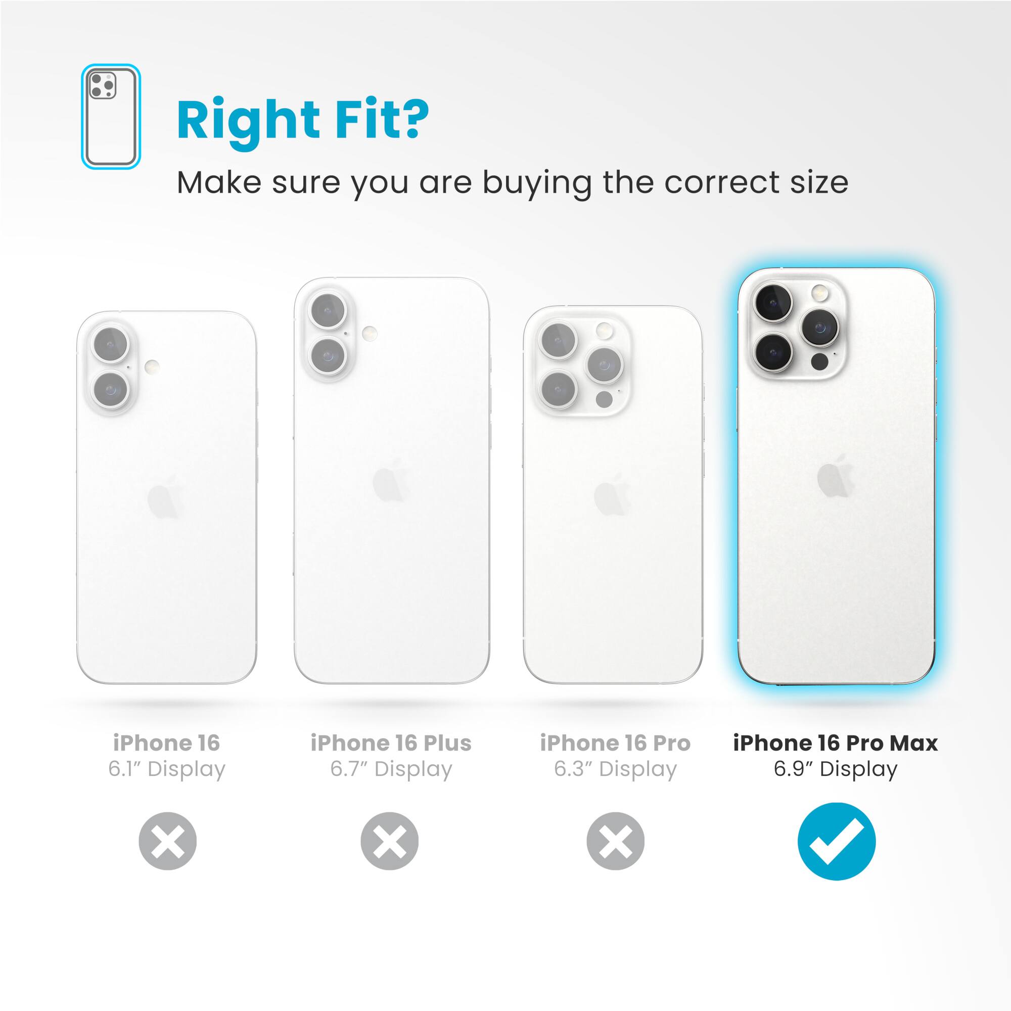 Right Fit? Make sure you are buying the correct size iPhone 16 6.1" Display iPhone 16 Plus 6.7" Display iPhone 16 Pro 6.3" Display iPhone 16 Pro Max 6.9" Display