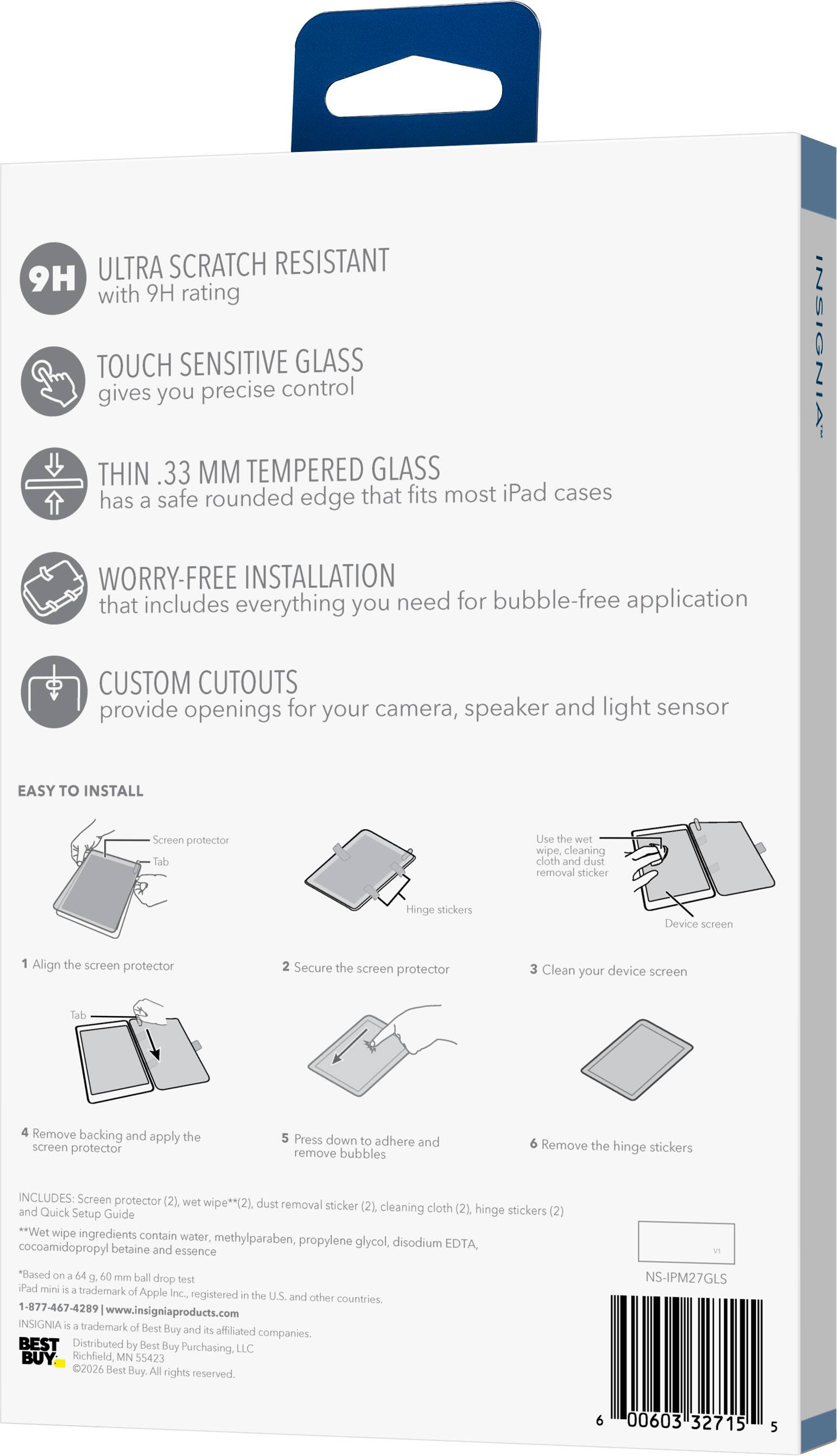 ULTRA SCRATCH RESISTANT 9H with 9H rating TOUCH SENSITIVE GLASS gives you precise control THIN .33 MM TEMPERED GLASS has safe rounded edge that fits most iPad cases a INSIGNIA WORRY-FREE INSTALLATION that includes everything you need for bubble-free application CUSTOM CUTOUTS provide openings for your camera, speaker and light sensor EASY TO INSTALL Screen protector Tab Use the wet wipe, cleaning cloth and dust removal sticker Hinge stickers Device screen 1 Align the screen protector 2 Secure the screen protector 3 Clean your device screen Tab 4 Remove backing and the apply screen protector 5 Press down to adhere and remove bubbles 6 Remove the hinge stickers INCLUDES: Screen protector (2). wet wipe**(2), dust removal sticker (2), cleaning cloth (2). and Quick Setup Guide hinge stickers (2) **Wet wipe ingredients contain water, methylparaben, propylene glycol, disodium cocoamidopropyl betaine and EDTA, essence *Based on a 64 g 60 mm ball drop