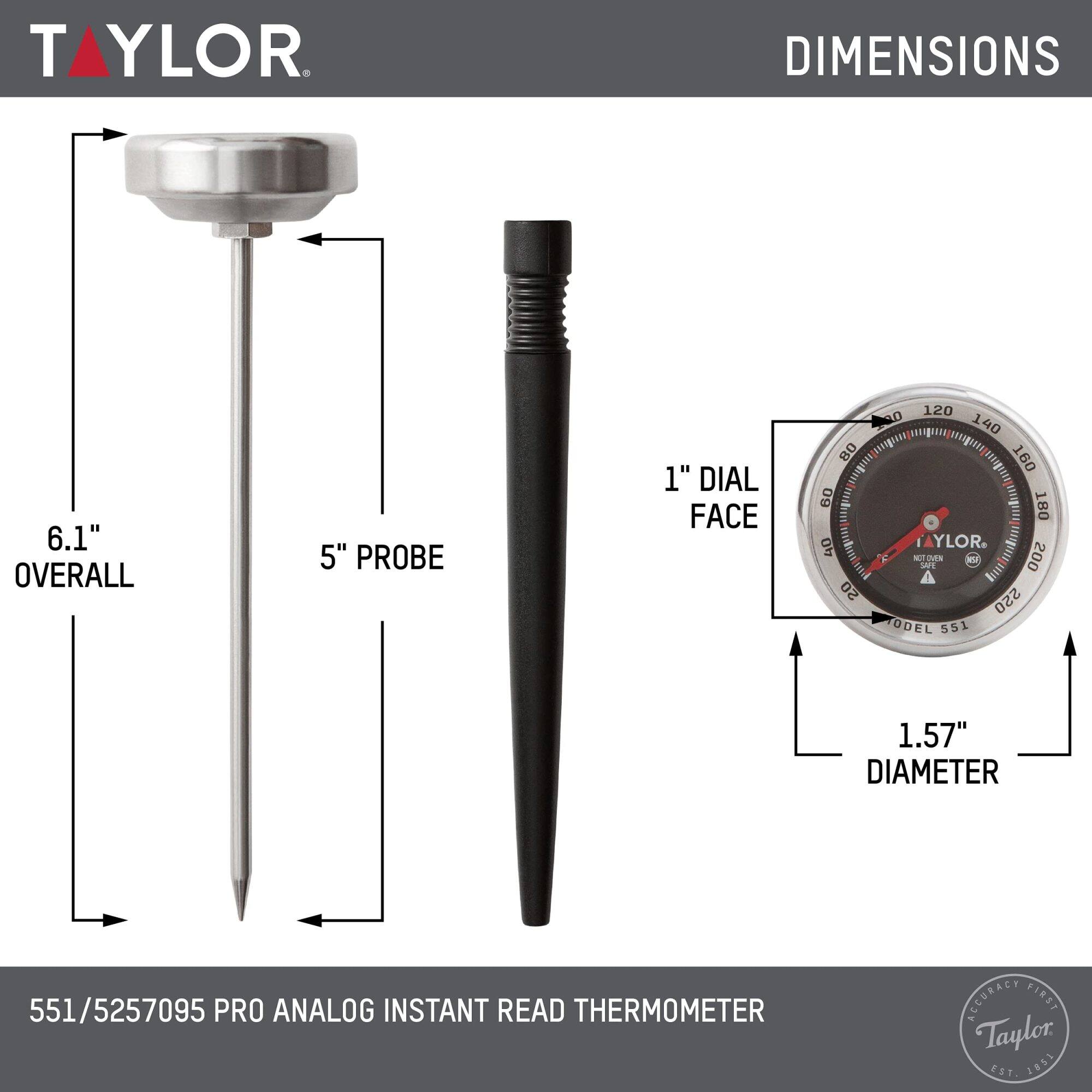 TAYLOR

DIMENSIONS
6.1" OVERALL
5" PROBE
1" DIAL FACE

120 00 140 80 160 0 180 40

TAYLOR

MODEL 551

1.57" DIAMETER

551/5257095 PRO ANALOG INSTANT READ THERMOMETER

ACCURACY FIRST

Taylor EST. 1981