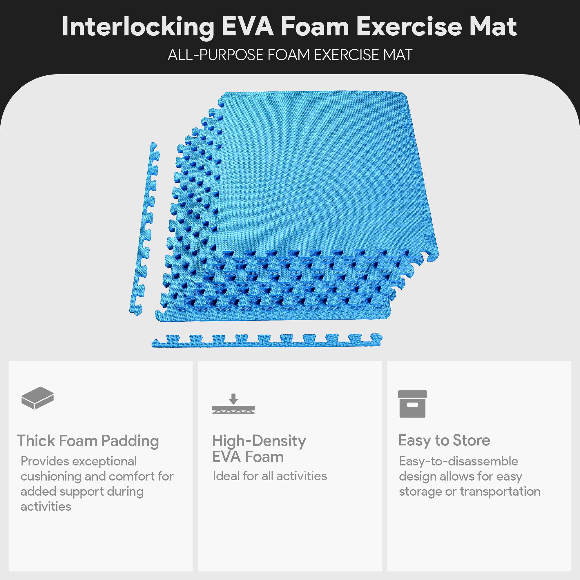 Interlocking EVA Foam Exercise Mat

ALL-PURPOSE FOAM EXERCISE MAT

- Thick Foam Padding
  Provides exceptional cushioning and comfort for added support during activities

- High-Density EVA Foam
  Ideal for all activities

- Easy to Store
  Easy-to-disassemble design allows for easy storage or transportation