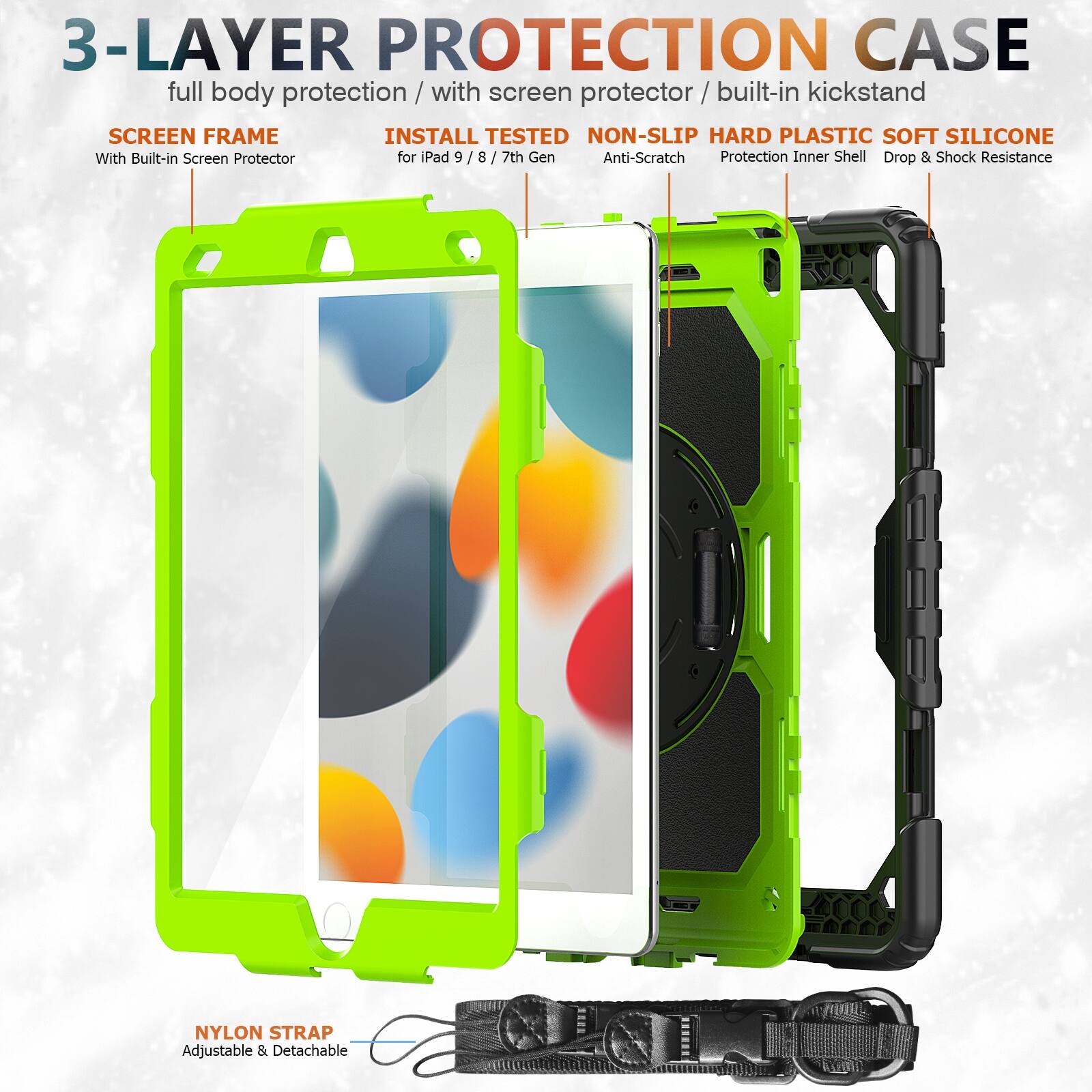 3-LAYER PROTECTION CASE  
full body protection / with screen protector / built-in kickstand  

SCREEN FRAME  
With Built-in Screen Protector  

INSTALL TESTED  
for iPad 9 / 8 / 7th Gen  

NON-SLIP HARD PLASTIC SOFT SILICONE  
Anti-Scratch  
Protection Inner Shell  
Drop & Shock Resistance  

NYLON STRAP  
Adjustable & Detachable