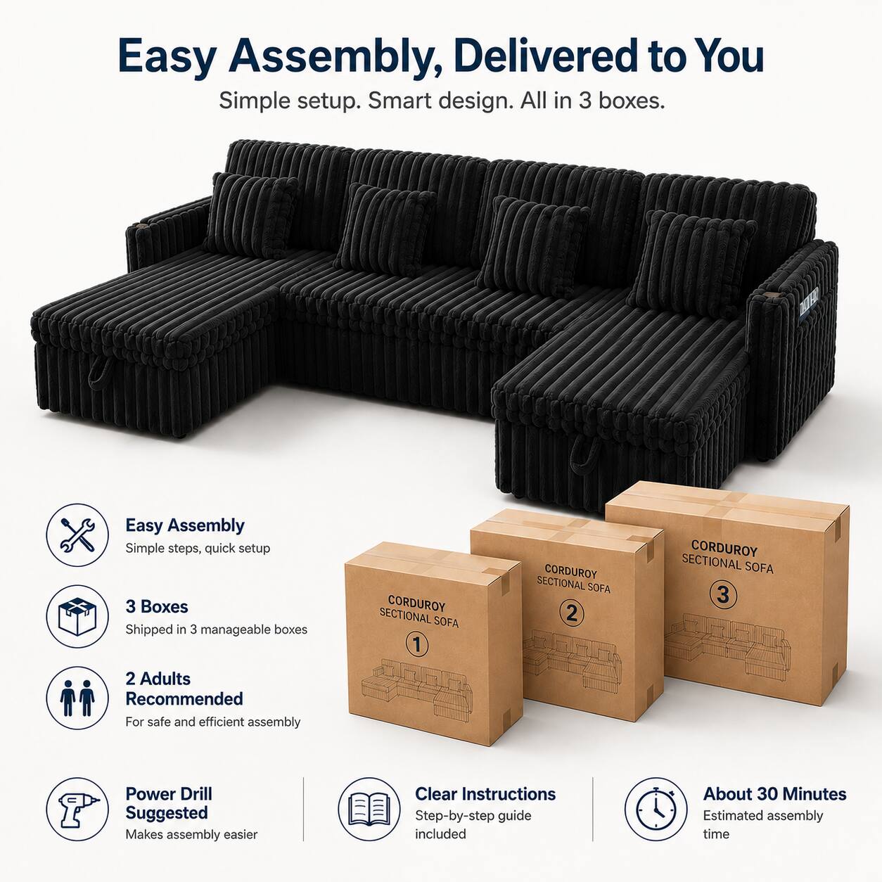 Easy Assembly, Delivered to You  
Simple setup. Smart design. All in 3 boxes.  

Easy Assembly  
Simple steps, quick setup  

3 Boxes  
Shipped in 3 manageable boxes  

2 Adults Recommended  
For safe and efficient assembly  

Power Drill Suggested  
Makes assembly easier  

Clear Instructions  
Step-by-step guide included  

About 30 Minutes  
Estimated assembly time