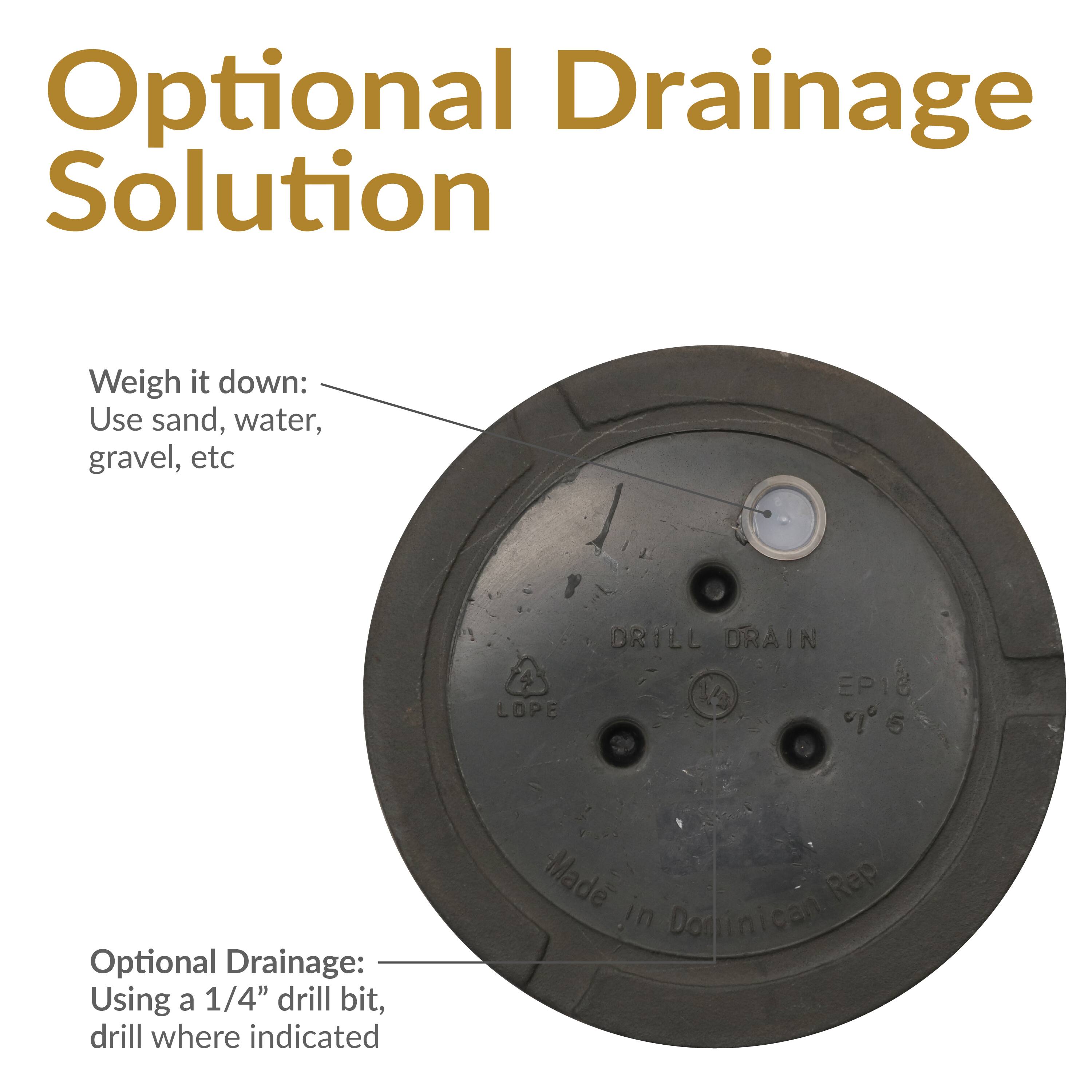 Optional Drainage Solution

Weigh it down:
Use sand, water, gravel, etc

Optional Drainage:
Using a 1/4" drill bit, drill where indicated

Made in Dominican Rep