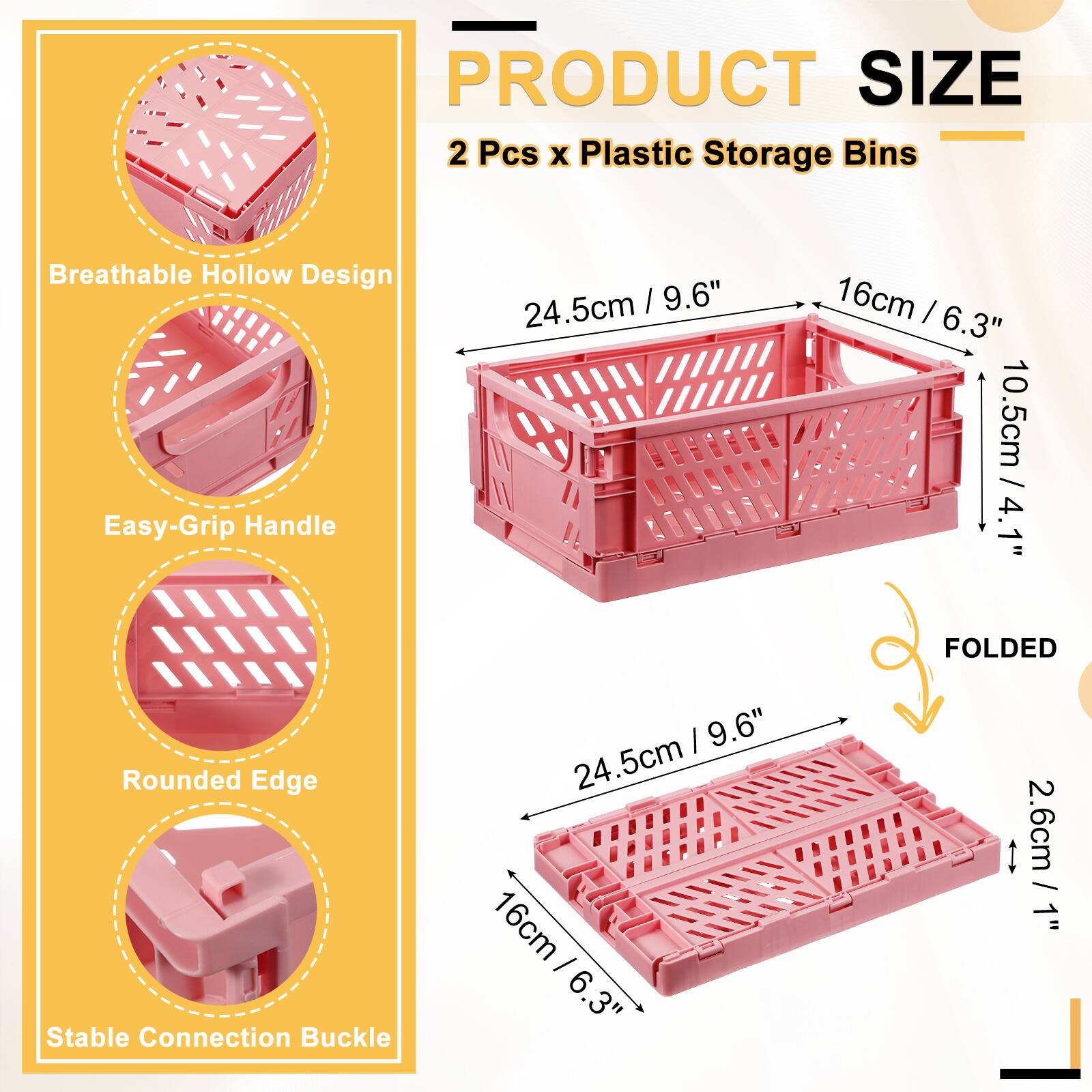 PRODUCT SIZE  
2 Pcs x Plastic Storage Bins  
Breathable Hollow Design  
Easy-Grip Handle  
24.5cm / 9.6"  
16cm / 6.3"  
10.5cm / 4.1"  
Rounded Edge  
Stable Connection Buckle  
FOLDED  
24.5cm / 9.6"  
16cm / 6.3"  
2.6cm / 1"