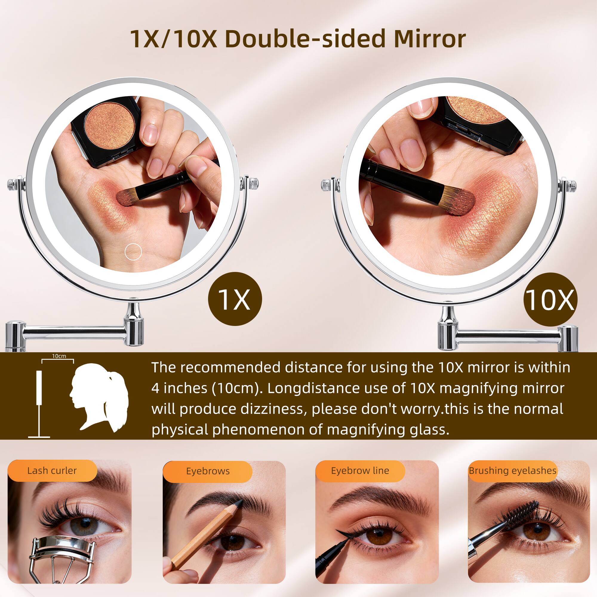 1X/10X Double-sided Mirror

The recommended distance for using the 10X mirror is within 4 inches (10cm). Long-distance use of 10X magnifying mirror will produce dizziness, please don't worry. This is the normal physical phenomenon of magnifying glass.

Lash curler
Eyebrows
Eyebrow line
Brushing eyelashes