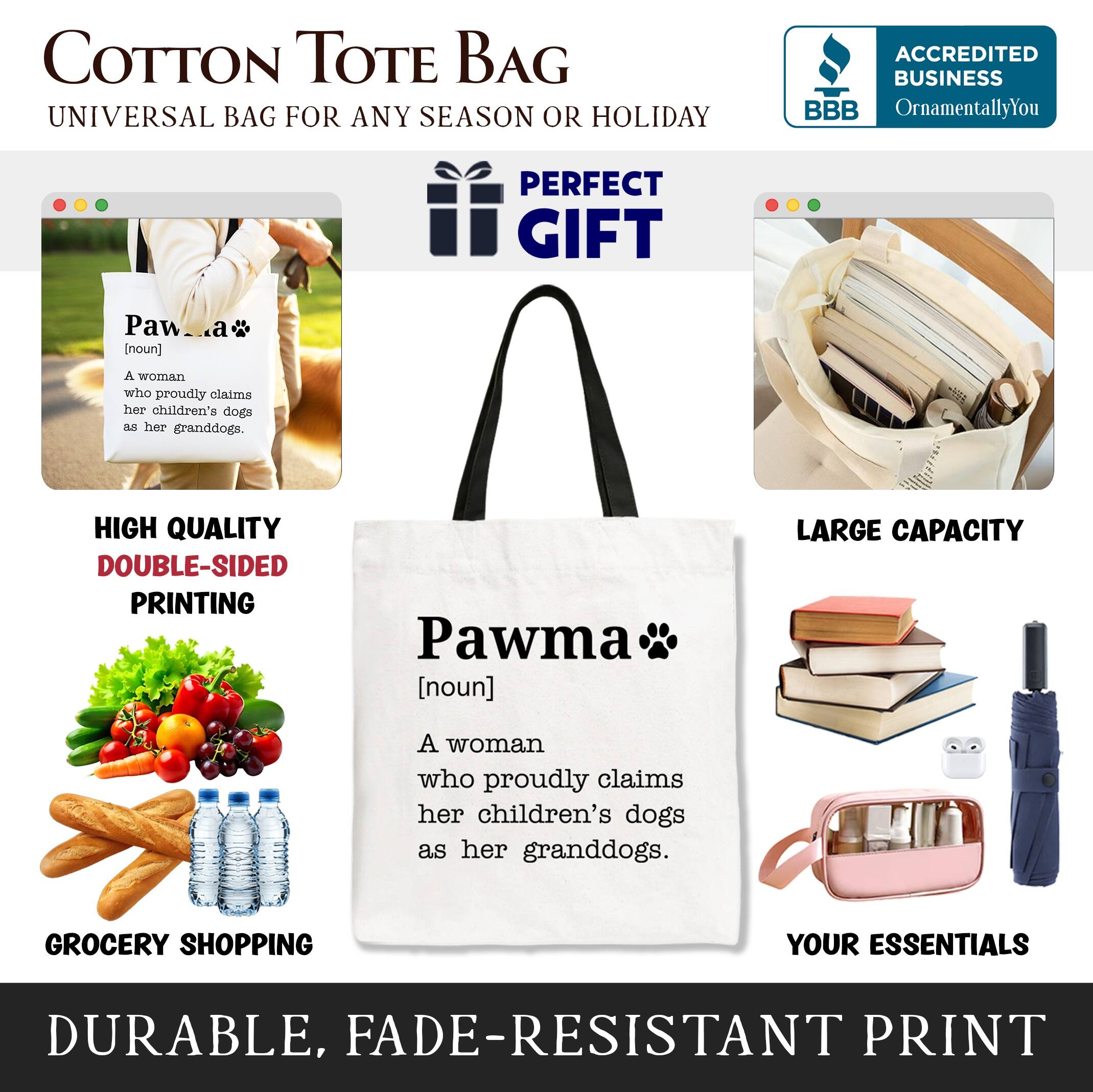 COTTON TOTE BAG  
UNIVERSAL BAG FOR ANY SEASON OR HOLIDAY  

ACCREDITED BUSINESS  
BBB  
OrnamentallyYou  

PERFECT GIFT  

HIGH QUALITY  
DOUBLE-SIDED PRINTING  

LARGE CAPACITY  

GROCERY SHOPPING  
YOUR ESSENTIALS  

DURABLE, FADE-RESISTANT PRINT  

Pawma  
[noun]  
A woman who proudly claims her children's dogs as her granddogs.