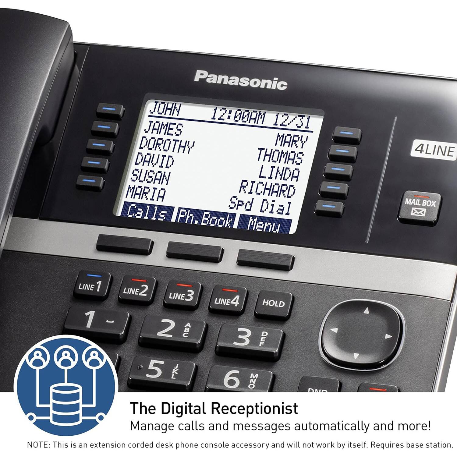 Panasonic

JOHN 12/31  
JAMES  
DOROTHY  
DAVID  
SUSAN  
MARY  
THOMAS  
LINDA  
RICHARD  

Calls | Ph. Book | Menu  

4LINE MAIL BOX  

LINE 1  
LINE 2  
LINE 3  
LINE 4  
HOLD  

1  
2  
3  
4  
5  
6  

The Digital Receptionist  
Manage calls and messages automatically and more!  

NOTE: This is an extension corded desk phone console accessory and will not work by itself. Requires base station.