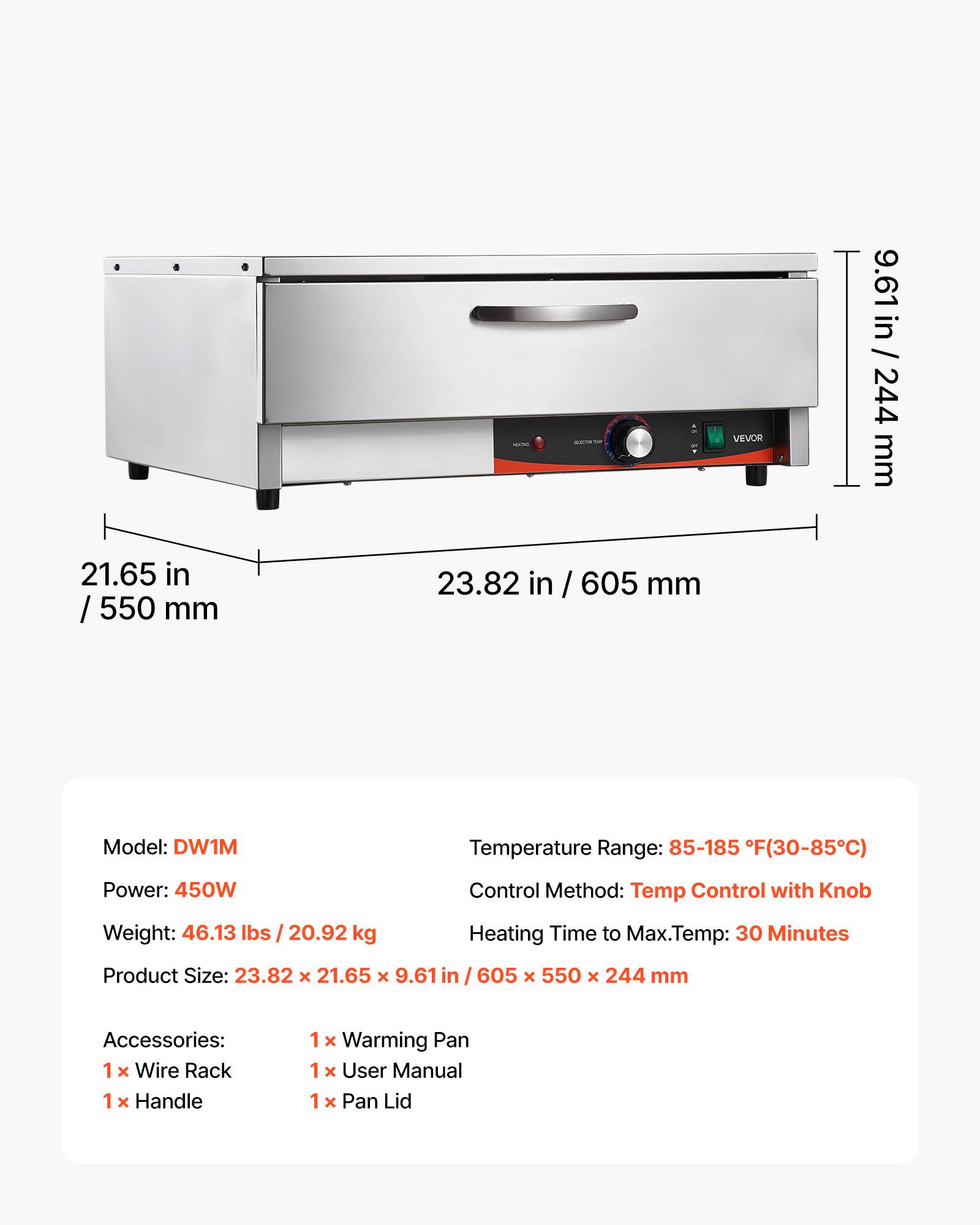 21.65 in / 550 mm  
23.82 in / 605 mm  
VEVOR  
9.61 in / 244 mm  

Model: DW1M  
Temperature Range: 85-185 F (30-85°C)  
Power: 450W  
Control Method: Temp Control with Knob  
Weight: 46.13 lbs / 20.92 kg  
Heating Time to Max. Temp: 30 Minutes  
Product Size: 23.82 x 21.65 x 9.61 in / 605 x 550 x 244 mm  

Accessories:  
1 x Wire Rack  
1 x Handle  
1 x Warming Pan  
1 x User Manual  
1 x Pan Lid