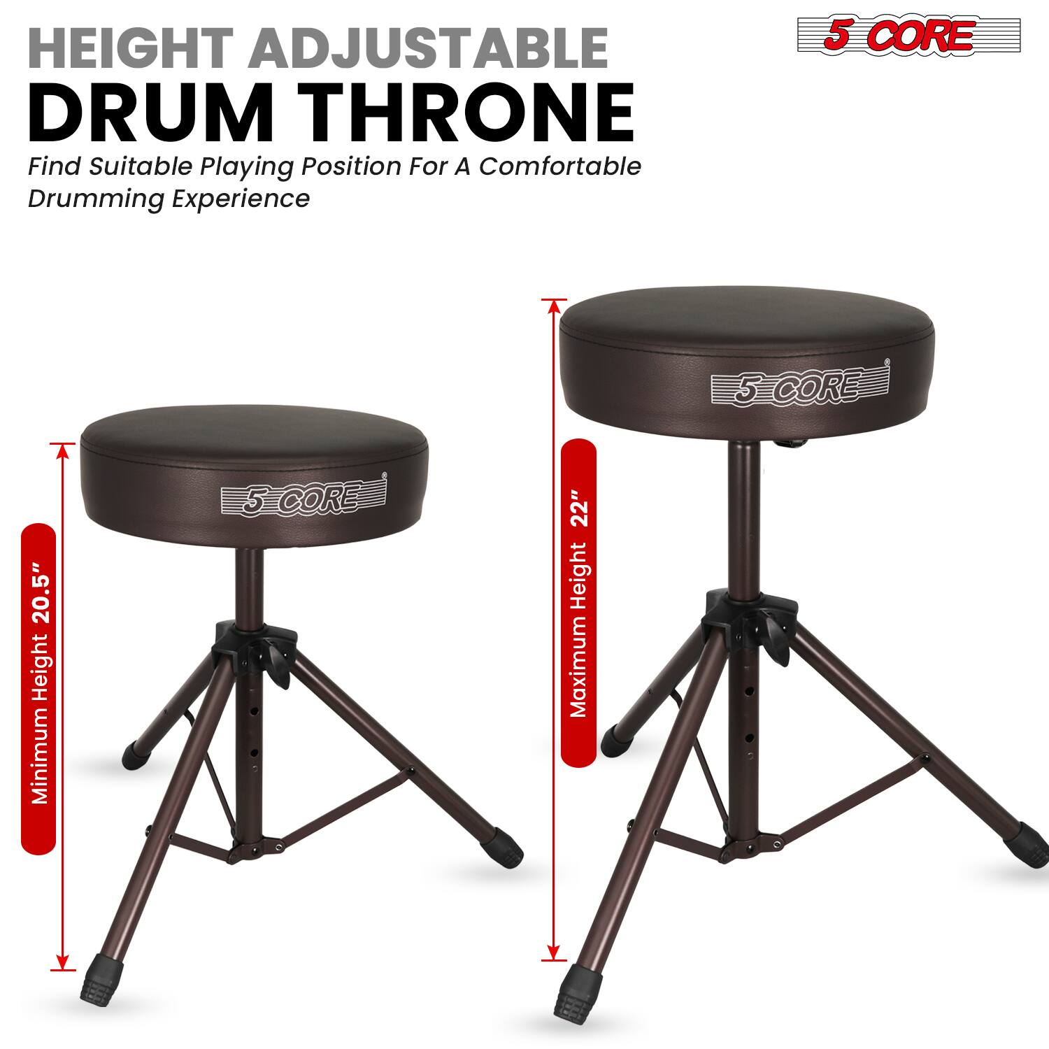 HEIGHT ADJUSTABLE DRUM THRONE  
Find Suitable Playing Position For A Comfortable Drumming Experience  

5 CORE  
Minimum Height: 20.5"  
Maximum Height: 22"