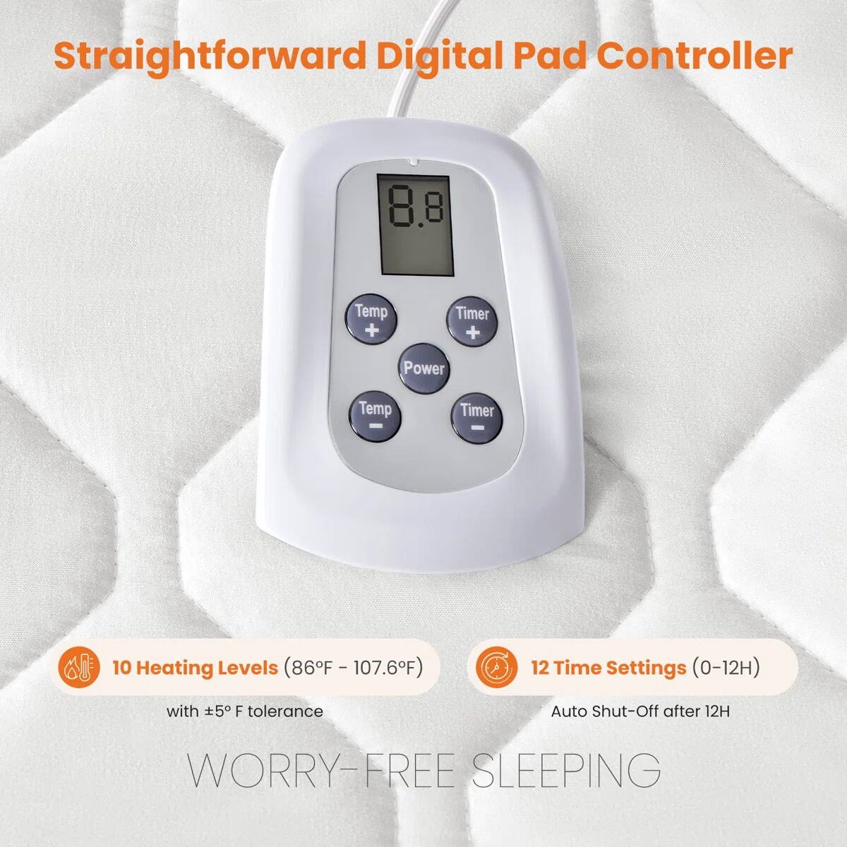 Straightforward Digital Pad Controller

8.8

Temp + Timer + Power Temp - Timer -

10 Heating Levels (86°F - 107.6°F) with ±5°F tolerance

12 Time Settings (0-12H) Auto Shut-Off after 12H

WORRY-FREE SLEEPING