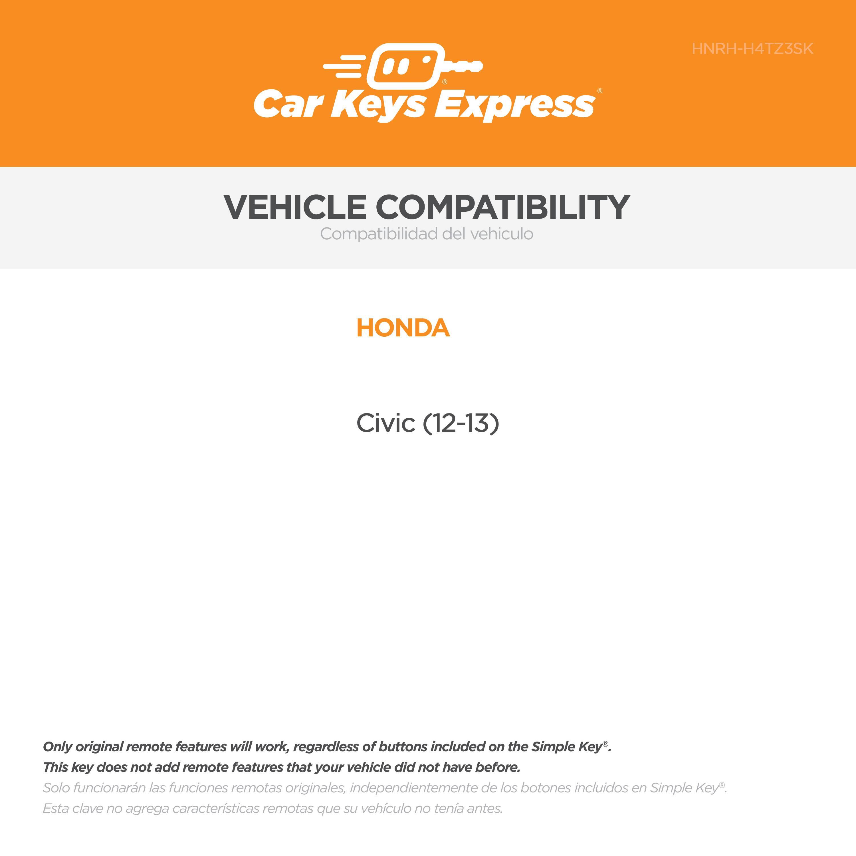 Car Keys Express  
HNRH-H4TZ3SK  

VEHICLE COMPATIBILITY  
Compatibilidad del vehículo  

HONDA  
Civic (12-13)  

Only original remote features will work, regardless of buttons included on the Simple Key*.  
This key does not add remote features that your vehicle did not have before.  
Solo funcionarán las funciones remotas originales, independientemente de los botones incluidos en Simple Key*.  
Esta clave no agrega características remotas que su vehículo no tenía antes.
