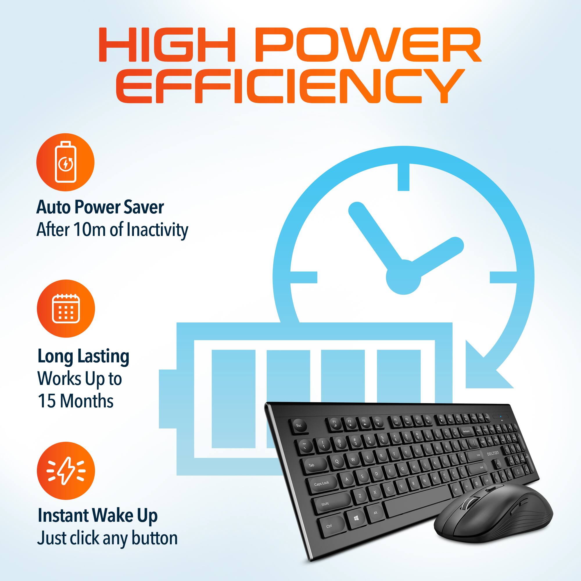 HIGH POWER EFFICIENCY
Auto Power Saver After 10m of Inactivity
Long Lasting Works Up to 15 Months
Instant Wake Up Just click any button