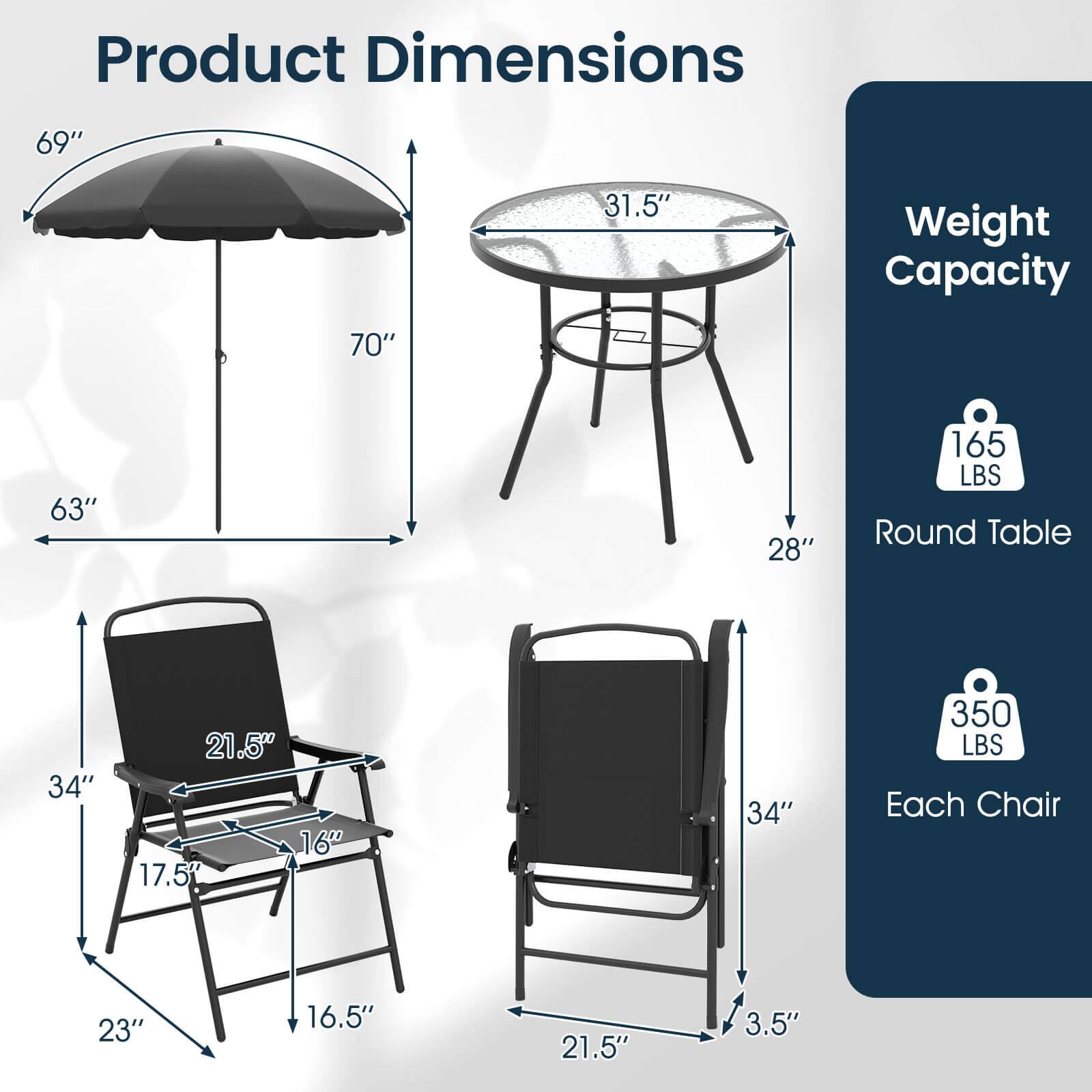 Product Dimensions

- Umbrella: 69" diameter, 70" height, 63" base diameter
- Round Table: 31.5" diameter, 28" height
- Each Chair: 34" height, 23" width, 17.5" depth, 21.5" seat width, 16.5" seat depth, 3.5" armrest height

Weight Capacity

- Round Table: 165 LBS
- Each Chair: 350 LBS