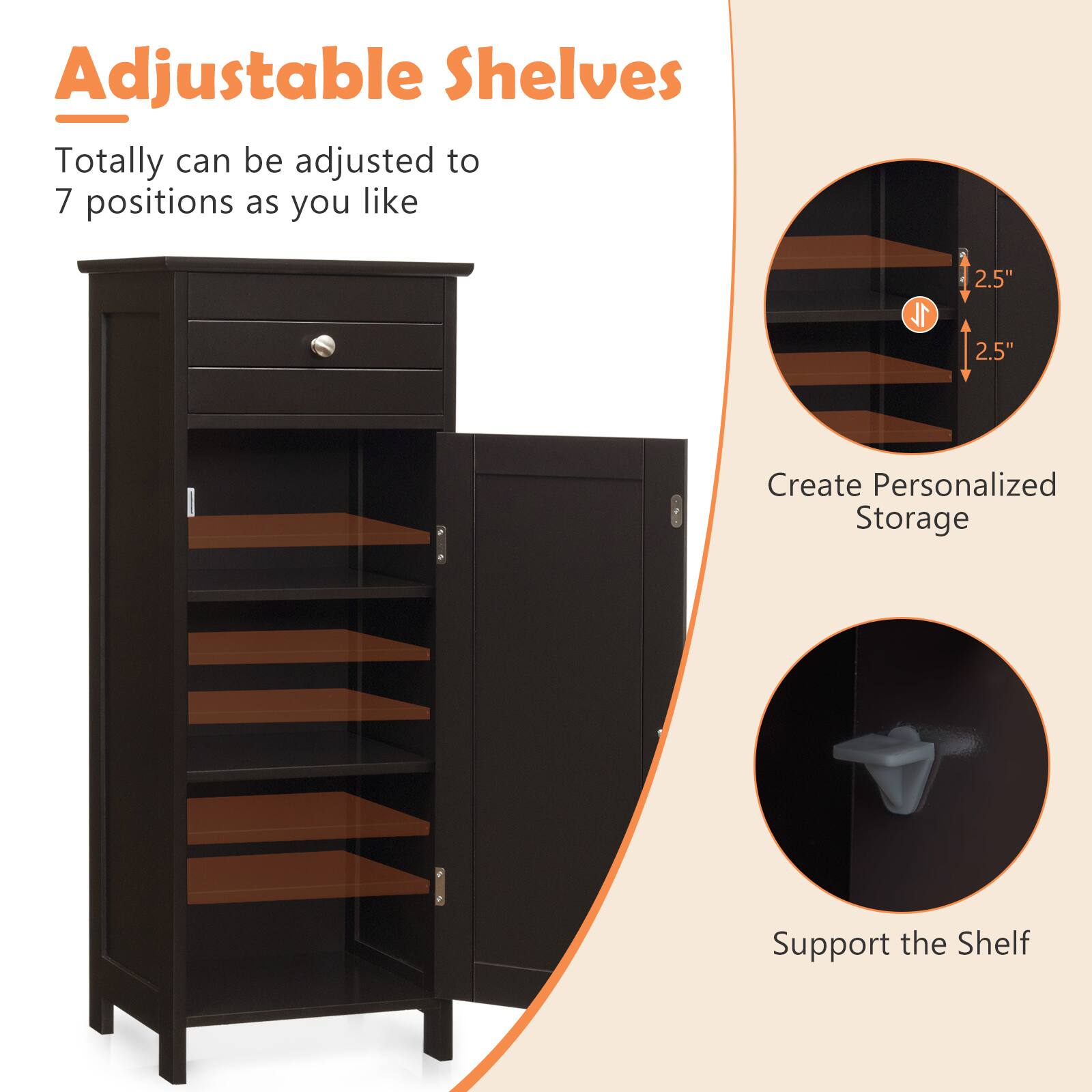 Adjustable Shelves

1. Totally can be adjusted to 7 positions as you like
2. Create Personalized Storage
3. Support the Shelf