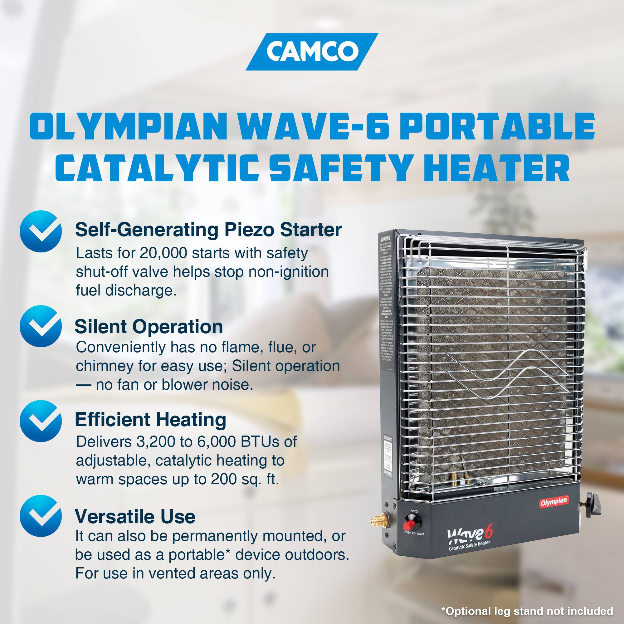 CAMCO OLYMPIAN WAVE-6 PORTABLE CATALYTIC SAFETY HEATER

- Self-Generating Piezo Starter
  - Lasts for 20,000 starts with safety shut-off valve helps stop non-ignition fuel discharge.

- Silent Operation
  - Conveniently has no flame, flue, or chimney for easy use; Silent operation no fan or blower noise.

- Efficient Heating
  - Delivers 3,200 to 6,000 BTUs of adjustable, catalytic heating to warm spaces up to 200 sq. ft.

- Versatile Use
  - It can also be permanently mounted, or be used as a portable* device outdoors.
  - For use in vented areas only.

*Optional leg stand not included