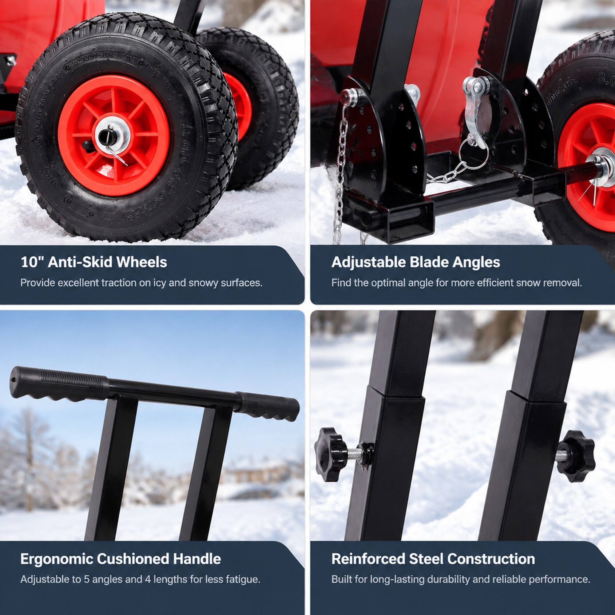 10" Anti-Skid Wheels  
Provide excellent traction on icy and snowy surfaces.

Adjustable Blade Angles  
Find the optimal angle for more efficient snow removal.

Ergonomic Cushioned Handle  
Adjustable to 5 angles and 4 lengths for less fatigue.

Reinforced Steel Construction  
Built for long-lasting durability and reliable performance.