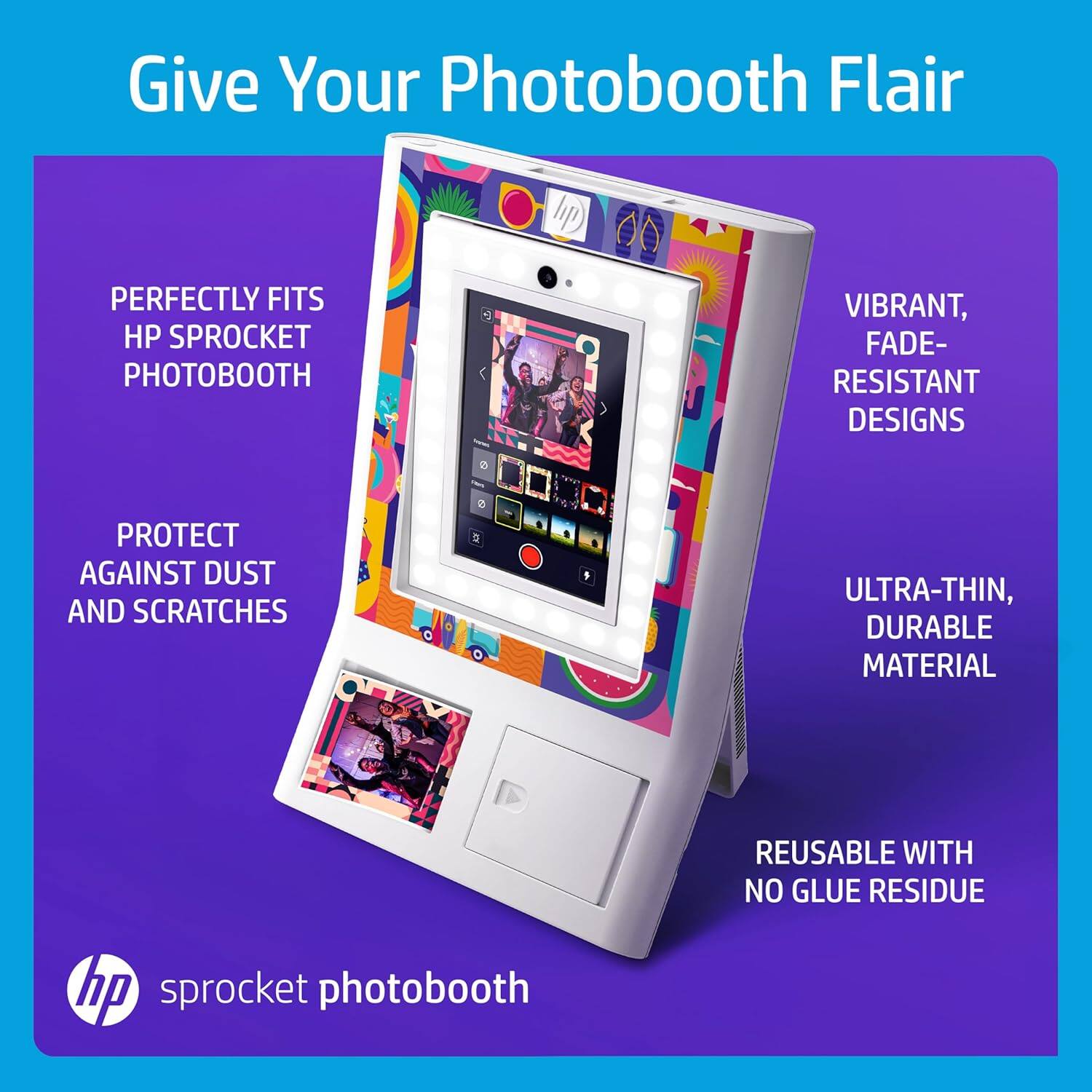 Give Your Photobooth Flair

PERFECTLY FITS HP SPROCKET PHOTOBOOTH
PROTECT AGAINST DUST AND SCRATCHES
VIBRANT, FADE-RESISTANT DESIGNS
ULTRA-THIN, DURABLE MATERIAL
REUSABLE WITH NO GLUE RESIDUE
hp sprocket photobooth